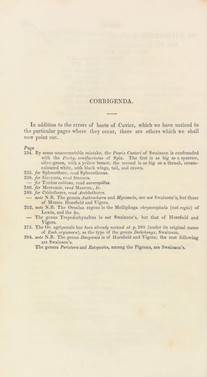 CORRIGENDA. In addition to the errors of haste of Cuvier, which we have noticed in the particular pages where they occur, there are others which we shall now point out. Page 234. By some unaccountable mistake, the Psaris Cuvieri of Swainson is confounded with the Pacliy. semifasciatus of Spix. The first is as big as a sparrow, olive-green, with a yellow breast; the second is as big as a thrush, cream- coloured white, with black wings, tail, and crown. 235. for Sphecothere, read Spliecotherws. 238. for Steniura, read Stenura. — fur Turdus volitans, read aurocapillus. 240. for Merremic, read Merrem., Ic. 249. for Cridotheres, read y/cridotheres. — note N.B. The genera Anthrochcera and Myzomela, are not Swainson’s, but those of Messrs. Horsfield and Vigors. 252. note N.B. The Oroolus regens is the Melliphaga chrysocepliala (not regia) of Lewin, and the fyc. — The genus Tropedorhynchus is not Swainson’s, but that of Horsfield and Vigors. 275. The Or. agripennis has been already noticed at p. 268 (under its original name of Emb.oryzevora), as the type of the genus Dolichonyx, Swainson. 284. note N.B. The genus Dasyornis is of Horsfield and Vigors; the rest following are Swainson’s. The genera Peristera and Estopestes, among the Pigeons, are Swainson’s.