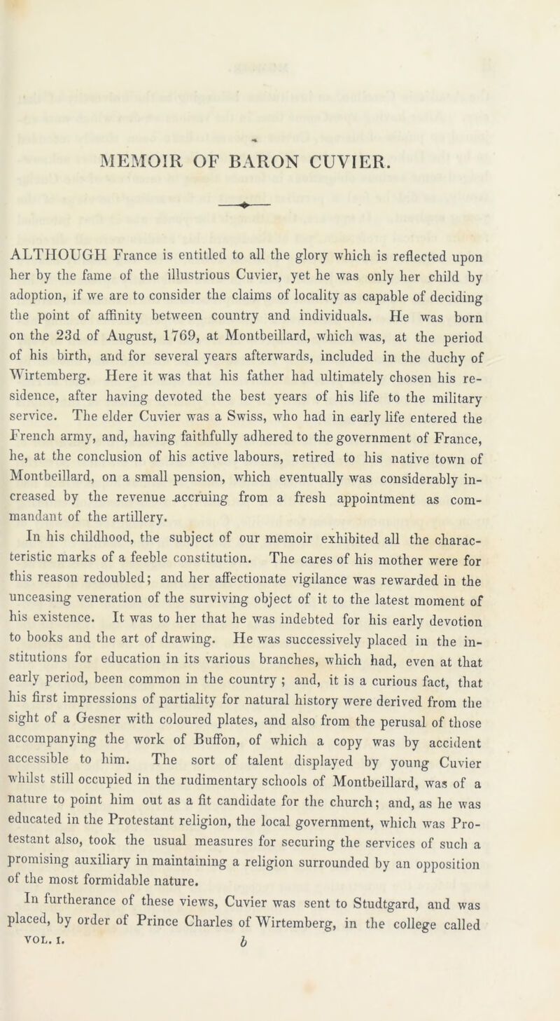 MEMOIR OF BARON CUVIER. ALTHOUGH France is entitled to all the glory which is reflected upon her by the fame of the illustrious Cuvier, yet he was only her child by adoption, if we are to consider the claims of locality as capable of deciding the point of affinity between country and individuals. He was born on the 23d of August, 1769, at Montbeillard, which was, at the period of his birth, and for several years afterwards, included in the duchy of Wirtemberg. Here it was that his father had ultimately chosen his re- sidence, after having devoted the best years of his life to the military service. The elder Cuvier was a Swiss, who had in early life entered the French army, and, having faithfully adhered to the government of France, he, at the conclusion of his active labours, retired to his native town of Montbeillard, on a small pension, which eventually was considerably in- creased by the revenue accruing from a fresh appointment as com- mandant of the artillery. In his childhood, the subject of our memoir exhibited all the charac- teristic marks of a feeble constitution. The cares of his mother were for this reason redoubled; and her affectionate vigilance was rewarded in the unceasing veneration of the surviving object of it to the latest moment of his existence. It was to her that he was indebted for his early devotion to books and the art of drawing. He was successively placed in the in- stitutions for education in its various branches, which had, even at that early period, been common in the country ; and, it is a curious fact, that his first impressions of partiality for natural history were derived from the sight of a Gesner with coloured plates, and also from the perusal of those accompanying the work of Buffon, of which a copy was by accident accessible to him. The sort of talent displayed by young Cuvier whilst still occupied in the rudimentary schools of Montbeillard, was of a nature to point him out as a fit candidate for the church; and, as he was educated in the Protestant religion, the local government, which was Pro- testant also, took the usual measures for securing the services of such a promising auxiliary in maintaining a religion surrounded by an opposition of the most formidable nature. In furtherance of these views, Cuvier was sent to Studtgard, and was placed, by order of Prince Charles of Wirtemberg, in the college called