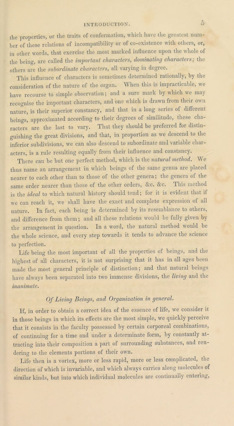 the properties, or the traits of conformation, which have the greatest num- ber of these relations of incompatibility or of co-existence with others, or, in other words, that exercise the most marked influence upon the whole of the being, are called the important characters, dominating characters; the others are the subordinate characters, all varying in degree. This influence of characters is sometimes determined rationally, by the consideration of the nature of the organ. When this is impracticable, we have recourse to simple observation5 and a sure maik by which we may recognise the important characters, and one which is drawn from their own nature, is their superior constancy, and that in a long series of different beings, approximated according to their degrees of similitude, these cha- racters are the last to vary. That they should be preferred for distin- guishing the great divisions, and that, in proportion as we descend to the inferior subdivisions, we can also descend to subordinate and variable char- acters, is a rule resulting equally from their influence and constancy. There can be but one perfect method, which is the natural method. We thus name an arrangement in which beings of the same genus are placed nearer to each other than to those of the other genera; the genera of the same order nearer than those of the other orders, &c. &c. This method is the ideal to which natural history should tend; for it is evident that if we can reach it, we shall have the exact and complete expression of all nature. In fact, each being is determined by its resemblance to others, and difference from them; and all these relations would be fully given by the arrangement in question. In a word, the natural method would be the whole science, and every step towards it tends to advance the science to perfection. Life being the most important of all the properties of beings, and the highest of all characters, it is not surprising that it has in all ages been made the most general principle of distinction; and that natural beings have always been separated into two immense divisions, the living and the inanimate. Of Living Beings, and Organization in general. If, in order to obtain a correct idea of the essence of life, we consider it in those beings in which its effects are the most simple, we quickly perceive that it consists in the faculty possessed by certain corporeal combinations, of continuing for a time and under a determinate form, by constantly at- tracting into their composition a part of surrounding substances, and ren- dering to the elements portions of their own. Life then is a vortex, more or less rapid, more or less complicated, the direction of which is invariable, and which always carries along molecules of similar kinds, but into which individual molecules are continually entering,