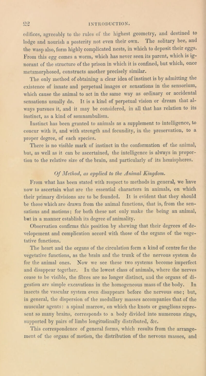 edifices, agreeably to the rules of the highest geometry, and destined to lodge and nourish a posterity not even their own. The solitary bee, and the wasp also, form highly complicated nests, in which to deposit their eggs. From this egg comes a worm, which has never seen its parent, which is ig- norant of the structure of the prison in which it is confined, but which, once metamorphosed, constructs another precisely similar. The only method of obtaining a clear idea of instinct is by admitting the existence of innate and perpetual images or sensations in the sensorium, which cause the animal to act in the same way as ordinary or accidental sensations usually do. It is a kind of perpetual vision or dream that al- ways pursues it, and it may be considered, in all that has relation to its instinct, as a kind of somnambulism. Instinct has been granted to animals as a supplement to intelligence, to concur with it, and with strength and fecundity, in the preservation, to a proper degree, of each species. There is no visible mark of instinct in the conformation of the animal, but, as well as it can be ascertained, the intelligence is always in propor- tion to the relative size of the brain, and particularly of its hemispheres. Of Method, as applied to the Animal Kingdom. From what has been stated with respect to methods in general, we have now to ascertain what are the essential characters in animals, on which their primary divisions are to be founded. It is evident that they should be those which are drawn from the animal functions, that is, from the sen- sations and motions; for both these not only make the being an animal, but in a manner establish its degree of animality. Observation confirms this position by shewing that their degrees of de- velopement and complication accord with those of the organs of the vege- tative functions. The heart and the organs of the circulation form a kind of centre for the vegetative functions, as the brain and the trunk of the nervous system do for the animal ones. Now we see these two systems become imperfect and disappear together. In the lowest class of animals, where the nerves cease to be visible, the fibres are no longer distinct, and the organs of di- gestion are simple excavations in the homogeneous mass of the body. In insects the vascular system even disappears before the nervous one; but, in general, the dispersion of the medullary masses accompanies that of the muscular agents: a spinal marrow, on which the knots or ganglions repre- sent so many brains, corresponds to a body divided into numerous rings, supported by pairs of limbs longitudinally distributed, &c. This correspondence of general forms, which results from the arrange- ment of the organs of motion, the distribution of the nervous masses, and