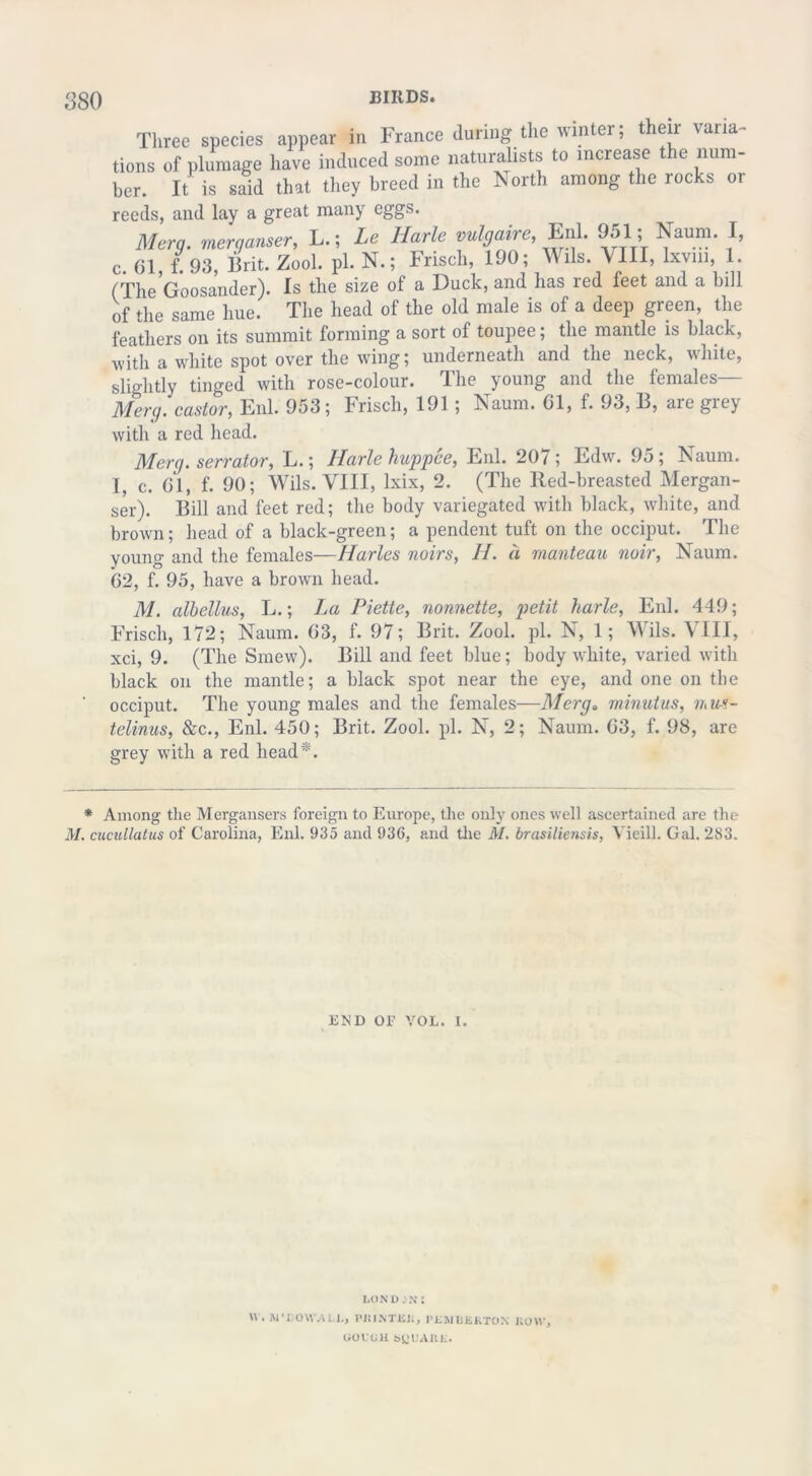Three species appear in France during the winter; their varia- tions of plumage have induced some naturalists to increase the num- ber. It is said that they breed in the North among the rocks or reeds, and lay a great many eggs. Merg. merganser, L.; Le Harle vulgaire, Enl. 951; Naum. I, c. 01 f. 93, Brit. Zool. pi. N.; Frisch, 190; Wils. VIII, lxvm, 1. (TheGoosander). Is the size of a Duck, and has red feet and a bill of the same hue. The head of the old male is of a deep green, the feathers on its summit forming a sort of toupee; the mantle is black, with a white spot over the wing; underneath and the neck, white, slightly tinged with rose-colour. The young and the females— Merg. castor, Enl. 953; Frisch, 191 ; Naum. 01, f. 93, B, are grey with a red head. Merg. senator, L.; Harle huppee, Enl. 207; Edw. 95; Naum. 1, c. 01, f. 90; Wils. VIII, lxix, 2. (The Red-breasted Mergan- ser). Bill and feet red; the body variegated with black, white, and brown; head of a black-green; a pendent tuft on the occiput. The young and the females—Harles noirs, H. a manteau noir, Naum. 02, f. 95, have a brown head. M. albellus, L.; La Piette, nonnette, petit harle, Enl. 449; Frisch, 172; Naum. 03, f. 97; Brit. Zool. pi. N, 1; Wils. VIII, xci, 9. (The Smew). Bill and feet blue; body white, varied with black on the mantle; a black spot near the eye, and one on the occiput. The young males and the females—Merg. minutus, mm- telinus, &c., Enl. 450; Brit. Zool. pi. N, 2; Naum. 03, f. 98, are grey with a red head*. * Among the Mergansers foreign to Europe, the only ones well ascertained are the M. cucullatus of Carolina, Enl. 935 and 936, and the M. brasiliensis, Vieill. Gal. 283. liND OF VOL. I. LON D JN: W. WDOWALI., PRINTER, PEMBERTON ROW, GOVGH SQUARE.