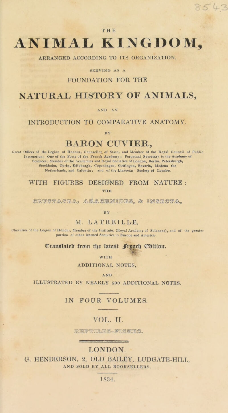 THE ANIMAL KINGDOM, ARRANGED ACCORDING TO ITS ORGANIZATION, SERVING AS A FOUNDATION FOR THE NATURAL HISTORY OF ANIMALS, AND AN INTRODUCTION TO COMPARATIVE ANATOMY. BY BARON CUVIER, Great Officer of the Legion of Honour, Counsellor of State, and Member of the Royal Council of Public Instruction ; One of the Forty of the French Academy ; Perpetual Secretary to the Academy of Sciences ; Member of the Academies and Royal Societies of London, Berlin, Petersburgh, Stockholm, Turin, Edinburgh, Copenhagen, Gottingen, Bavaria, Modena the Netherlands, and Calcutta; and of the Linneean Society of London. WITH FIGURES DESIGNED FROM NATURE : THE BY M. L AT RE IDLE, Chevalier of the Legion of Honour, Member of the Institute, (Royal Academy of Sciences), and of the greater portion of other learned Societies in Europe and America- (Eranglatctf from tljc latent dfrenrlj titan. A WITH ADDITIONAL NOTES, AND ILLUSTRATED I3Y NEARLY 500 ADDITIONAL NOTES. IN FOUR VOLUMES. VOL. II. lEH s-ITS S 5SH S. LONDON. G. HENDERSON, 2, OLD BAILEY, LUDGATE-HILL, AND SOLD BY ALL BOOKSELLERS. 1834.