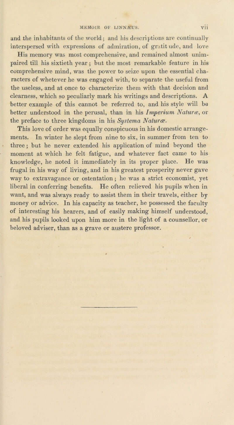 and the inhabitants of the world; and his descriptions are continually interspersed with expressions of admiration, of gratit ude, and love His memory was most comprehensive, and remained almost unim- paired till his sixtieth year; but the most remarkable feature in his comprehensive mind, was the power to seize upon the essential cha- racters of whetever he was engaged with, to separate the useful from the useless, and at once to characterize them with that decision and clearness, which so peculiarly mark his writings and descriptions. A better example of this cannot be referred to, and his style will be better understood in the perusal, than in his Imperium Naturce, or the preface to three kingdoms in his Systema Natures. This love of order was equally conspicuous in his domestic arrange- ments. In winter he slept from nine to six, in summer from ten to three ; but he never extended his application of mind beyond the moment at which he felt fatigue, and whatever fact came to his knowledge, he noted it immediately in its proper place. He was frugal in his way of living, and in his greatest prosperity never gave way to extravagance or ostentation; he was a strict economist, yet liberal in conferring benefits. He often relieved his pupils when in want, and was always ready to assist them in their travels, either by money or advice. In his capacity as teacher, he possessed the faculty of interesting his hearers, and of easily making himself understood, and his pupils looked upon him more in the light of a counsellor, or beloved adviser, than as a grave or austere professor.