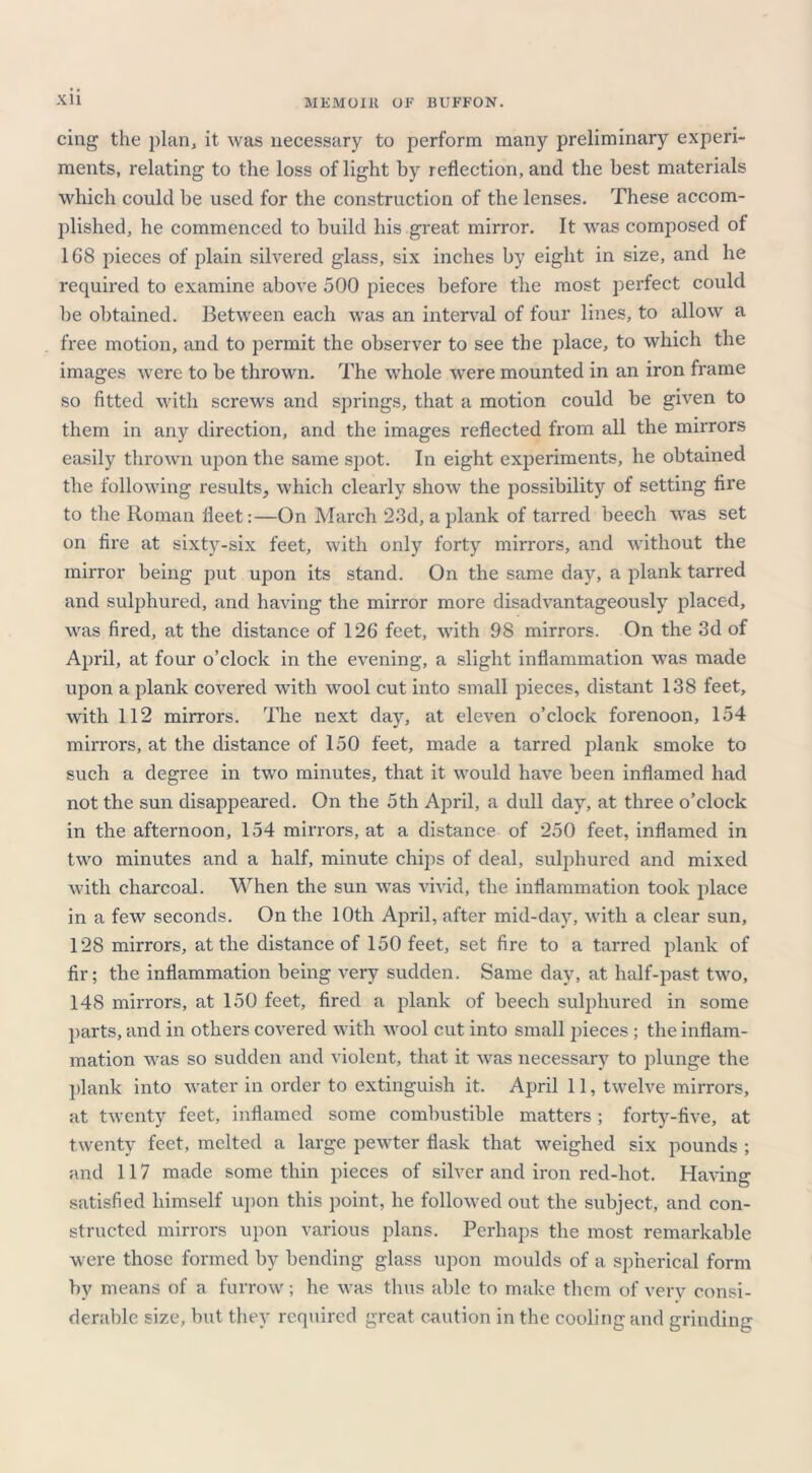 cing the plan, it was necessary to perform many preliminary experi- ments, relating to the loss of light by reflection, and the best materials which could be used for the construction of the lenses. These accom- plished, he commenced to build his great mirror. It was composed of 168 pieces of plain silvered glass, six inches by eight in size, and he required to examine above 500 pieces before the most perfect could be obtained. Between each was an interval of four lines, to allow a free motion, and to permit the observer to see the place, to which the images were to be thrown. The whole were mounted in an iron frame so fitted with screws and springs, that a motion could be given to them in any direction, and the images reflected from all the mirrors easily thrown upon the same spot. In eight experiments, he obtained the following results, which clearly show the possibility of setting fire to the Roman fleet:—On March 23d, a plank of tarred beech was set on fire at sixty-six feet, with only forty mirrors, and without the mirror being put upon its stand. On the same day, a plank tarred and sulphured, and having the mirror more disadvantageous^ placed, was fired, at the distance of 126 feet, with 98 mirrors. On the 3d of April, at four o’clock in the evening, a slight inflammation was made upon a plank covered with wool cut into small pieces, distant 138 feet, with 112 mirrors. The next day, at eleven o’clock forenoon, 154 mirrors, at the distance of 150 feet, made a tarred plank smoke to such a degree in two minutes, that it would have been inflamed had not the sun disappeared. On the 5th April, a dull day, at three o’clock in the afternoon, 154 mirrors, at a distance of 250 feet, inflamed in two minutes and a half, minute chips of deal, sulphured and mixed with charcoal. When the sun was vivid, the inflammation took place in a few seconds. On the 10th April, after mid-day, with a clear sun, 128 mirrors, at the distance of 150 feet, set fire to a tarred plank of fir; the inflammation being very sudden. Same day, at half-past two, 148 mirrors, at 150 feet, fired a plank of beech sulphured in some parts, and in others covered with wool cut into small pieces ; the inflam- mation was so sudden and violent, that it was necessary to plunge the plank into water in order to extinguish it. April 11, twelve mirrors, at twenty feet, inflamed some combustible matters; forty-five, at twenty feet, melted a large pewter flask that weighed six pounds ; and 117 made some thin pieces of silver and iron red-hot. Having satisfied himself upon this point, he followed out the subject, and con- structed mirrors upon various plans. Perhaps the most remarkable were those formed by bending glass upon moulds of a spherical form by means of a furrow; he was thus able to make them of verv consi- derable size, but they required great caution in the cooling and grinding