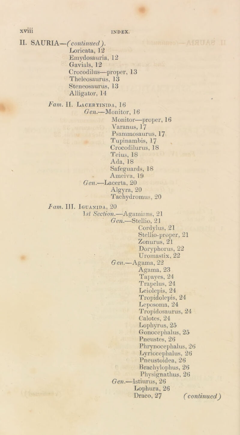 II. SAURIA—(continued). Loricata, 12 Emydosauria, 12 Gavials, 12 Crocodilus—proper, 13 Theleosaurus, 13 Steneosaurus, 13 Alligator, 14 Fain. II. Lacertinida, 16 Gen.—Monitor, 16 Monitor—proper, 16 Varanus, 17 Psammosaurus, 17 Tupinambis, 17 Crocodilurus, 18 Teius, 18 Ada, 18 Safeguards, 18 Ameiva, 19 Gen.—Lacerta, 20 Algyra, 20 Tachydromus, 20 Tam. III. Iguanida, 20 ]s£ Section.—Agamians, 21 Gen.—Stellio, 21 Cordylus, 21 Stellio-proper, 21 Zonurus, 21 Doryphorus, 22 Uromastix, 22 Gen.—Agama, 22 Agama, 23 Tapayes, 24 Trapelus, 24 Leiolepis, 24 Tropidolepis, 24 Leposoma, 24 Tropidosaurus, 24 C'alotes, 24 Lophyrus, 25 Gonoceplmlus, 25 Pneustes, 26 Phrynoceplialus, 26 Lyriocephalus, 26 Pneustoidea, 26 Brachylophus, 26 Physignathus, 26 Gen.—Istiurus, 26 Lophura, 26 Draco, 27 (continued)