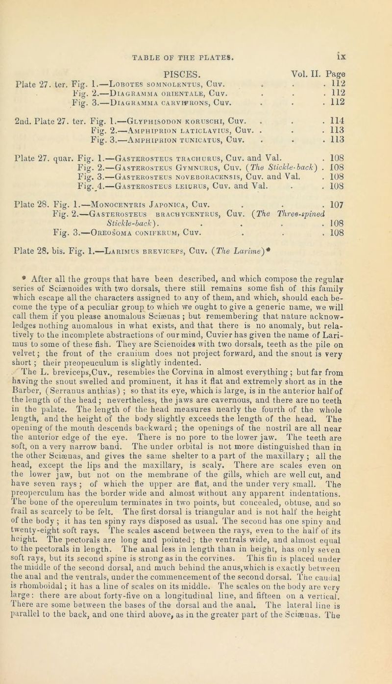 PISCES. Vol. II. Page Plate 27. ter. Fig. 1.—Lobotes somnolentus, Cuv. * . . 112 Fig. 2.—Diagramma orientale, Cuv. . . .112 Fig. 3.—Diagramma carvifuons, Cuv. . . .112 2nd. Plate 27. ter. Fig. 1.—Glyphisodon koruschi, Cuv. . . . 114 Fig. 2.—Amphiprion laticlavius, Cuv. . . . 113 Fig. 3.—Amphiprion tunicatus, Cuv. . . . 113 Plate 27. quar. Fig. 1.—Gasterosteus trachurus, Cuv. and Val. . 108 Fig. 2.—Gasterosteus Gymnurus, Cuv. (The Stickle-back) . 108 Fig. 3.—Gasterosteus noveboracensis, Cuv. and Val. . 108 Fig. 4.—Gasterosteus leiurus, Cuv. and Val. . . 108 date 28. Fig. 1.—Monocentris Japonica, Cuv. . . . 107 Fig. 2.—Gasterosteus brachycentrus, Cuv. (The Three-spined Stickle-back). . . . .108 Fig. 3.—Oreosoma coniferum, Cuv. . . . 108 Plate 28. bis. Fig. 1.—Larimus breviceps, Cuv. (The Larime)* * After all the groups that have been described, and which compose the regular series of Scioonoides with two dorsals, there still remains some fish of this family which escape all the characters assigned to any of them, and which, should each be- come the type of a peculiar group to which we ought to give a generic name, we will call them if you please anomalous Scisenas ; but remembering that nature acknow- ledges nothing anomalous in what exists, and that there is no anomaly, but rela- tively to the incomplete abstractions of our mind, Cuvier has given the name of Lari- mus to some of these fish. They are Scienoidea with two dorsals, teeth as the pile on velvet; the front of the cranium does not project forward, and the snout is very short ; their pieopeuculum is slightly indented. The L. breviceps,Cuv., resembles the Corvina in almost everything; but far from having the snout swelled and prominent, it has it flat and extremely short as in the Barber, (Serranus anthias) ; so that its eye, which is large, is in the anterior half of the length of the head; nevertheless, the jaws are cavernous, and there are no teeth in the palate. The length of the head measures nearly the fourth of the whole length, and the height of the body slightly exceeds the length of the head. The opening of the mouth descends backward; the openings of the nostril are all near the anterior edge of the eye. There is no pore to the lower jaw. The teeth are soft, on a very narroiv band. The under orbital is not more distinguished than in the other Sciamas, and gives the same shelter to a part of the maxillary ; all the head, except the lips and the maxillary, is scaly. There are scales even on the lower jaw, but not on the membrane of the gills, which are well cut, and have seven rays ; of which the upper are flat, and the under very small. The preoperculum has the border wide and almost without any apparent indentations. The bone of the operculum terminates in two points, but concealed, obtuse, and so frail as scarcely to be felt. The first dorsal is triangular and is not half the height of the body ; it has ten spiny rays disposed as usual. The second has one spiny and twenty-eight soft rays. The scales ascend between the rays, even to the half of its height. The pectorals are long and pointed; the ventrals wide, and almost equal to the pectorals in length. The anal less in length than in height, has only seven soft rays, but its second spine is strong as in the corvines. This fin is placed under the middle of the second dorsal, and much behind the an us,which is exactly between the anal and the ventrals, under the commencement of the second dorsal. The caudal is rhomboidal; it has a line of scales on its middle. The scales on the body are very large: there are about forty-five on a longitudinal line, and fifteen on a vertical. There are some between the bases of the dorsal and the anal. The lateral line is parallel to the back, and one third above, as in the greater part of the Sciaenas. The