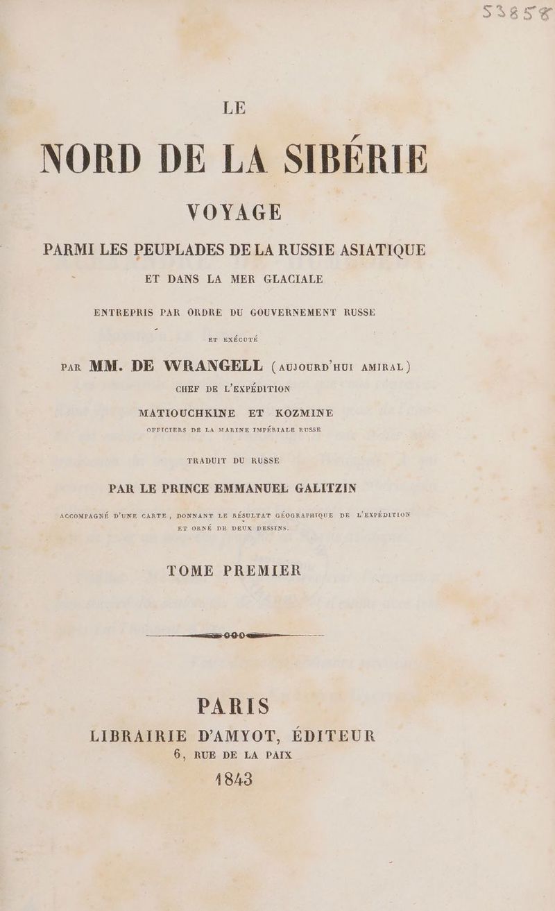 NORD DE LA SIBÉRIE VOYAGE PARMI LES PEUPLADES DE LA RUSSIE ASIATIQUE ET DANS LA MER GLACIALE ENTREPRIS PAR ORDRE DU GOUVERNEMENT RUSSE ET EXÉCUTÉ rar MM. DE WRANGELL (avrourDp'Hur AMIRAL) CHEF DE L’EXPÉDITION MATIOUCHKINE ET KOZMINE OFFICIERS DE LA MARINE IMPÉRIALE RUSSE TRADUIT DU RUSSE PAR LE PRINCE EMMANUEL GALITZIN AGCOMPAGNÉ D’UNE CARTE, DONNANT LE RÉSULTAT GÉOGRAPHIQUE DE L'EXPÉDITION ET ORNÉ DE DEUX DESSINS. TOME PREMIER PARIS LIBRAIRIE D'AMYOT, ÉDITEUR 6, RUE DE LA PAIX 1843