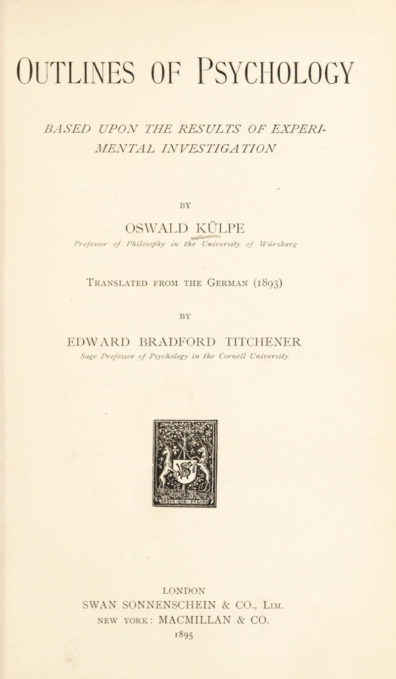 BASED UPON THE RESULTS OF EXPERI¬ MENTAL INVESTIGATION BY OSWALD KÜLPE -mi— Professor- of Philosophy in the University of Würzburg Translated from the German (1893) BY EDWARD BRADFORD TITCHENER Sage Professor of Psychology in the Cornell University LONDON SWAN SONNENSCHEIN & CO., Lim. new york: MACMILLAN & CO. 1895