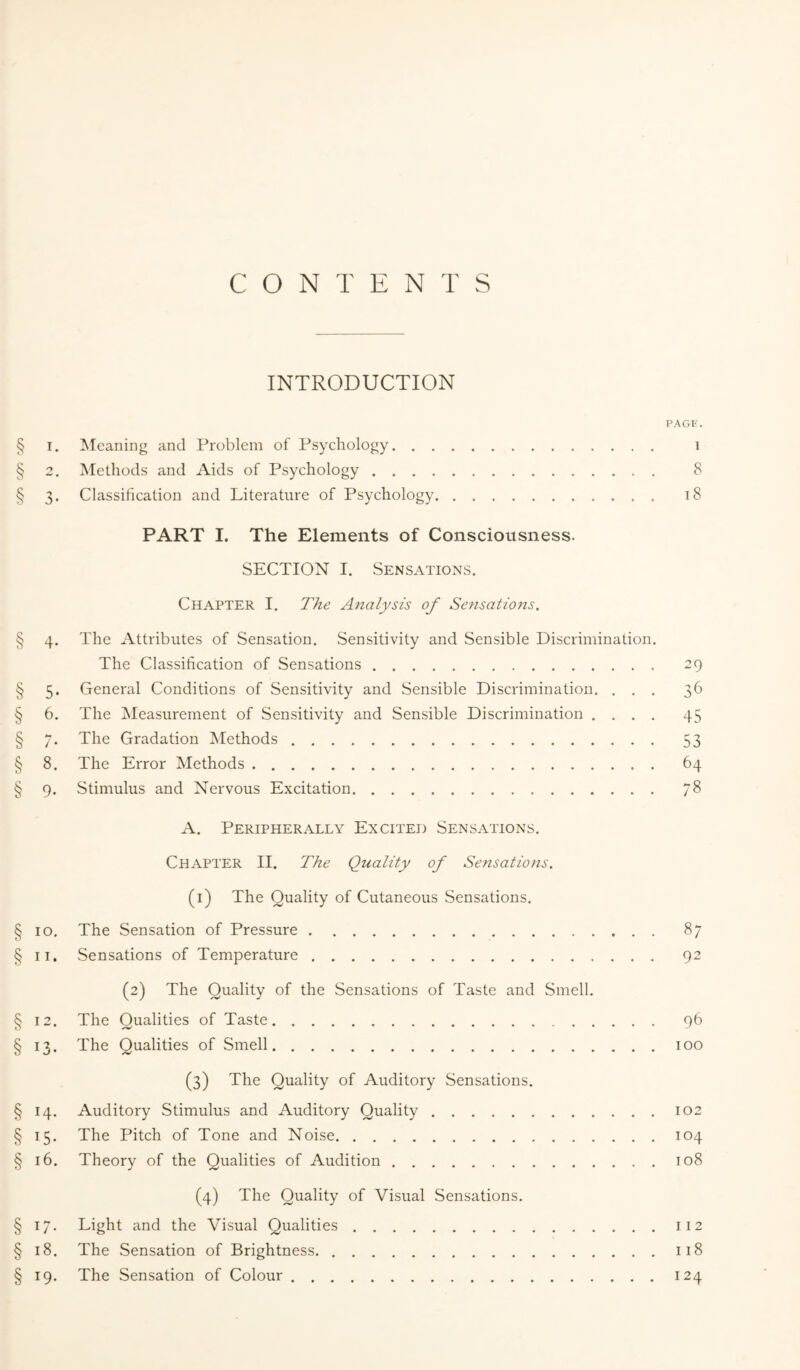 CONTENTS INTRODUCTION PAGE. § i. Meaning and Problem of Psychology. 1 § 2. Methods and Aids of Psychology. 8 § 3. Classification and Literature of Psychology. 18 PART I. The Elements of Consciousness. SECTION I. Sensations. Chapter I. The Analysis of Sensatio?is, § 4. The Attributes of Sensation. Sensitivity and Sensible Discrimination. The Classification of Sensations. 29 § 5. General Conditions of Sensitivity and Sensible Discrimination. ... 36 § 6. The Measurement of Sensitivity and Sensible Discrimination .... 45 § 7. The Gradation Methods. 53 § 8. The Error Methods. 64 § 9. Stimulus and Nervous Excitation. 7$ A. Peripherally Excited Sensations. Chapter II. The Quality of Sensations. (1) The Quality of Cutaneous Sensations. § 10. The Sensation of Pressure. 87 § 11. Sensations of Temperature. 92 (2) The Quality of the Sensations of Taste and Smell. § 12. The Qualities of Taste. 96 § 13. The Qualities of Smell.100 (3) The Quality of Auditory Sensations. § 14. Auditory Stimulus and Auditory Quality.102 § 15. The Pitch of Tone and Noise.104 § 16. Theory of the Qualities of Audition.108 (4) The Quality of Visual Sensations. § 17. Light and the Visual Qualities.112 § 18. The Sensation of Brightness..118 § 19. The Sensation of Colour.124