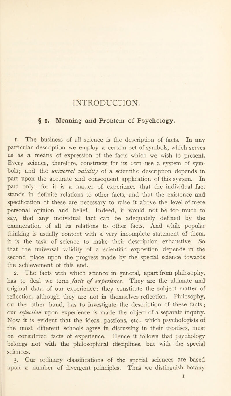 INTRODUCTION. § i. Meaning and Problem of Psychology. 1. The business of all science is the description of facts. In any particular description we employ a certain set of symbols, which serves us as a means of expression of the facts which we wish to present. Every science, therefore, constructs for its own use a system of sym¬ bols; and the universal validity of a scientific description depends in part upon the accurate and consequent application of this system. In part only: for it is a matter of experience that the individual fact stands in definite relations to other facts, and that the existence and specification of these are necessary to raise it above the level of mere personal opinion and belief. Indeed, it would not be too much to say, that any individual fact can be adequately defined by the enumeration of all its relations to other facts. And while popular thinking is usually content with a very incomplete statement of them, it is the task of science to make their description exhaustive. So that the universal validity of a scientific exposition depends in the second place upon the progress made by the special science towards the achievement of this end. 2. The facts with which science in general, apart from philosophy, has to deal we term facts of experience. They are the ultimate and original data of our experience: they constitute the subject matter of reflection, although they are not in themselves reflection. Philosophy, on the other hand, has to investigate the description of these facts; our reflection upon experience is made the object of a separate inquiry. Now it is evident that the ideas, passions, etc., which psychologists of the most different schools agree in discussing in their treatises, must be considered facts of experience. Hence it follows that psychology belongs not with the philosophical disciplines, but with the special sciences. 3. Our ordinary classifications of the special sciences are based upon a number of divergent principles. Thus we distinguish botany