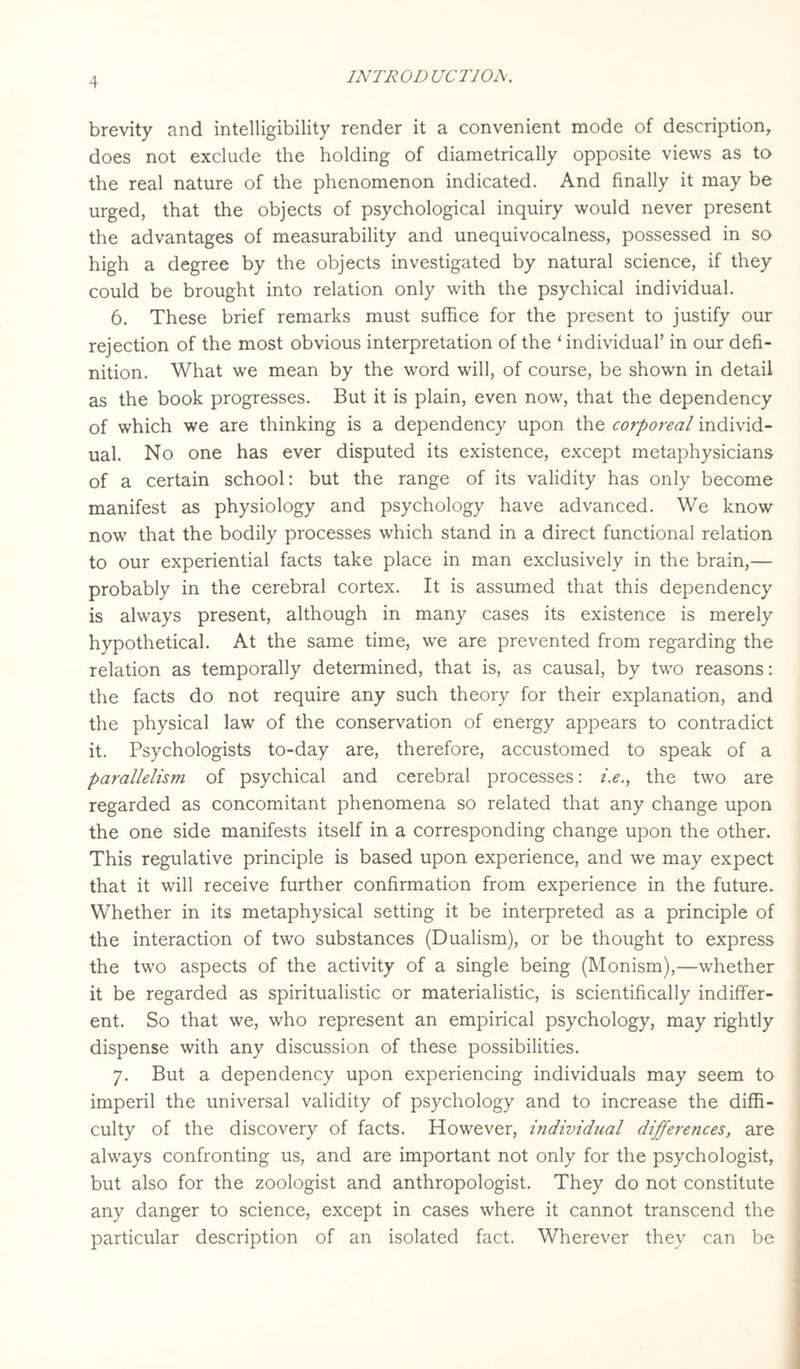 brevity and intelligibility render it a convenient mode of description, does not exclude the holding of diametrically opposite views as to the real nature of the phenomenon indicated. And finally it may be urged, that the objects of psychological inquiry would never present the advantages of measurability and unequivocalness, possessed in so high a degree by the objects investigated by natural science, if they could be brought into relation only with the psychical individual. 6. These brief remarks must suffice for the present to justify our rejection of the most obvious interpretation of the ‘individual’ in our defi¬ nition. What we mean by the word will, of course, be shown in detail as the book progresses. But it is plain, even now, that the dependency of which we are thinking is a dependency upon the corporeal individ¬ ual. No one has ever disputed its existence, except metaphysicians of a certain school: but the range of its validity has only become manifest as physiology and psychology have advanced. We know now that the bodily processes which stand in a direct functional relation to our experiential facts take place in man exclusively in the brain,— probably in the cerebral cortex. It is assumed that this dependency is always present, although in many cases its existence is merely hypothetical. At the same time, we are prevented from regarding the relation as temporally determined, that is, as causal, by two reasons: the facts do not require any such theory for their explanation, and the physical law of the conservation of energy appears to contradict it. Psychologists to-day are, therefore, accustomed to speak of a parallelism of psychical and cerebral processes: i.e., the two are regarded as concomitant phenomena so related that any change upon the one side manifests itself in a corresponding change upon the other. This regulative principle is based upon experience, and we may expect that it will receive further confirmation from experience in the future. Whether in its metaphysical setting it be interpreted as a principle of the interaction of two substances (Dualism), or be thought to express the two aspects of the activity of a single being (Monism),—whether it be regarded as spiritualistic or materialistic, is scientifically indiffer¬ ent. So that we, who represent an empirical psychology, may rightly dispense with any discussion of these possibilities. 7. But a dependency upon experiencing individuals may seem to imperil the universal validity of psychology and to increase the diffi¬ culty of the discovery of facts. However, individual differences, are always confronting us, and are important not only for the psychologist, but also for the zoologist and anthropologist. They do not constitute any danger to science, except in cases where it cannot transcend the particular description of an isolated fact. Wherever they can be