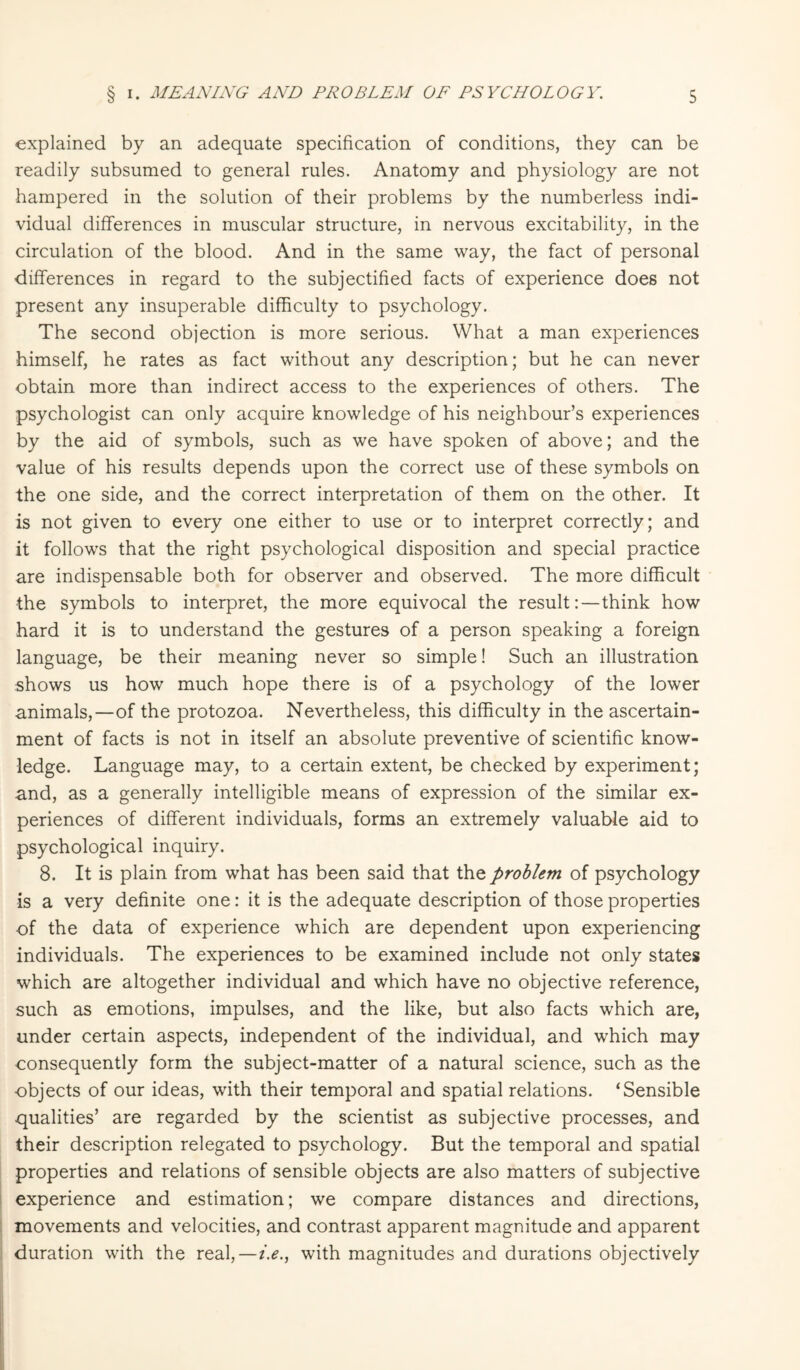 explained by an adequate specification of conditions, they can be readily subsumed to general rules. Anatomy and physiology are not hampered in the solution of their problems by the numberless indi¬ vidual differences in muscular structure, in nervous excitability, in the circulation of the blood. And in the same way, the fact of personal differences in regard to the subjectified facts of experience does not present any insuperable difficulty to psychology. The second objection is more serious. What a man experiences himself, he rates as fact without any description; but he can never obtain more than indirect access to the experiences of others. The psychologist can only acquire knowledge of his neighbour’s experiences by the aid of symbols, such as we have spoken of above; and the value of his results depends upon the correct use of these symbols on the one side, and the correct interpretation of them on the other. It is not given to every one either to use or to interpret correctly; and it follows that the right psychological disposition and special practice are indispensable both for observer and observed. The more difficult the symbols to interpret, the more equivocal the result:—think how hard it is to understand the gestures of a person speaking a foreign language, be their meaning never so simple! Such an illustration shows us how much hope there is of a psychology of the lower animals,—of the protozoa. Nevertheless, this difficulty in the ascertain¬ ment of facts is not in itself an absolute preventive of scientific know¬ ledge. Language may, to a certain extent, be checked by experiment; and, as a generally intelligible means of expression of the similar ex¬ periences of different individuals, forms an extremely valuable aid to psychological inquiry. 8. It is plain from what has been said that the problem of psychology is a very definite one: it is the adequate description of those properties of the data of experience which are dependent upon experiencing individuals. The experiences to be examined include not only states which are altogether individual and which have no objective reference, such as emotions, impulses, and the like, but also facts which are, under certain aspects, independent of the individual, and which may consequently form the subject-matter of a natural science, such as the objects of our ideas, with their temporal and spatial relations. ‘Sensible qualities’ are regarded by the scientist as subjective processes, and their description relegated to psychology. But the temporal and spatial properties and relations of sensible objects are also matters of subjective experience and estimation; we compare distances and directions, movements and velocities, and contrast apparent magnitude and apparent duration with the real,—i.e., with magnitudes and durations objectively