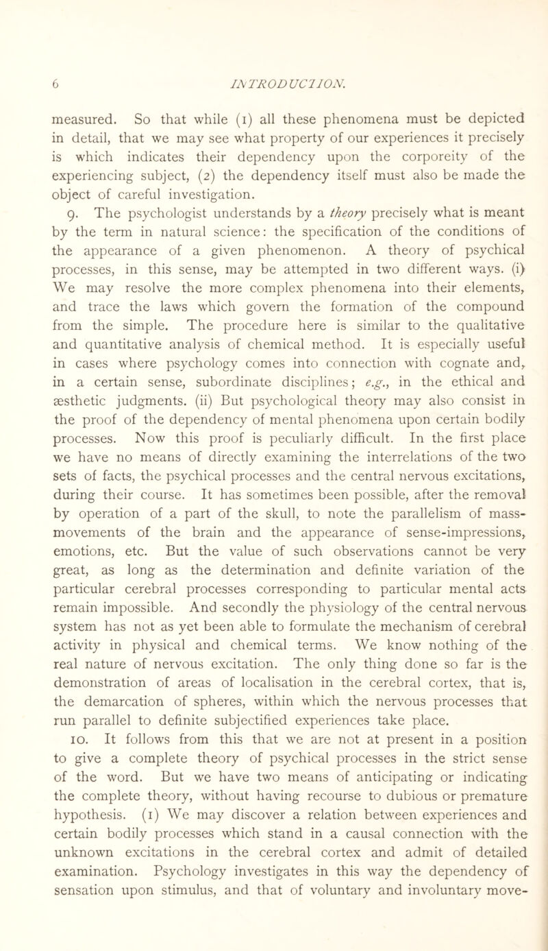 measured. So that while (i) all these phenomena must be depicted in detail, that we may see what property of our experiences it precisely is which indicates their dependency upon the corporeity of the experiencing subject, (2) the dependency itself must also be made the object of careful investigation. 9. The psychologist understands by a theory precisely what is meant by the term in natural science: the specification of the conditions of the appearance of a given phenomenon. A theory of psychical processes, in this sense, may be attempted in two different ways, (i) We may resolve the more complex phenomena into their elements, and trace the laws which govern the formation of the compound from the simple. The procedure here is similar to the qualitative and quantitative analysis of chemical method. It is especially useful in cases where psychology comes into connection with cognate and, in a certain sense, subordinate disciplines; e.g., in the ethical and aesthetic judgments, (ii) But psychological theory may also consist in the proof of the dependency of mental phenomena upon certain bodily processes. Now this proof is peculiarly difficult. In the first place we have no means of directly examining the interrelations of the two sets of facts, the psychical processes and the central nervous excitations, during their course. It has sometimes been possible, after the removal by operation of a part of the skull, to note the parallelism of mass- movements of the brain and the appearance of sense-impressions, emotions, etc. But the value of such observations cannot be very great, as long as the determination and definite variation of the particular cerebral processes corresponding to particular mental acts remain impossible. And secondly the physiology of the central nervous system has not as yet been able to formulate the mechanism of cerebral activity in physical and chemical terms. We know nothing of the real nature of nervous excitation. The only thing done so far is the demonstration of areas of localisation in the cerebral cortex, that is, the demarcation of spheres, within which the nervous processes that run parallel to definite subjectified experiences take place. 10. It follows from this that we are not at present in a position to give a complete theory of psychical processes in the strict sense of the word. But we have two means of anticipating or indicating the complete theory, without having recourse to dubious or premature hypothesis. (1) We may discover a relation between experiences and certain bodily processes which stand in a causal connection with the unknown excitations in the cerebral cortex and admit of detailed examination. Psychology investigates in this way the dependency of sensation upon stimulus, and that of voluntary and involuntary move-