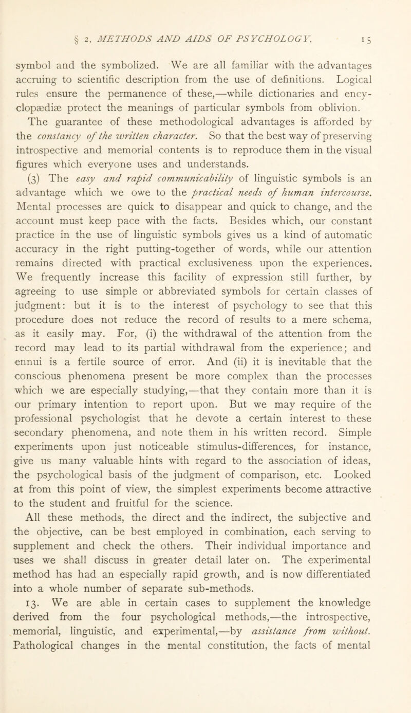 symbol and the symbolized. We are all familiar with the advantages accruing to scientific description from the use of definitions. Logical rules ensure the permanence of these,—while dictionaries and ency¬ clopaedia protect the meanings of particular symbols from oblivion. The guarantee of these methodological advantages is afforded by the constancy of the written character. So that the best way of preserving introspective and memorial contents is to reproduce them in the visual figures which everyone uses and understands. (3) The easy a?id rapid communicability of linguistic symbols is an advantage which we owe to the practical needs of human intercourse. Mental processes are quick to disappear and quick to change, and the account must keep pace with the facts. Besides which, our constant practice in the use of linguistic symbols gives us a kind of automatic accuracy in the right putting-together of words, while our attention remains directed with practical exclusiveness upon the experiences. We frequently increase this facility of expression still further, by agreeing to use simple or abbreviated symbols for certain classes of judgment: but it is to the interest of psychology to see that this procedure does not reduce the record of results to a mere schema, as it easily may. For, (i) the withdrawal of the attention from the record may lead to its partial withdrawal from the experience; and ennui is a fertile source of error. And (ii) it is inevitable that the conscious phenomena present be more complex than the processes which we are especially studying,—that they contain more than it is our primary intention to report upon. But we may require of the professional psychologist that he devote a certain interest to these secondary phenomena, and note them in his written record. Simple experiments upon just noticeable stimulus-differences, for instance, give us many valuable hints with regard to the association of ideas, the psychological basis of the judgment of comparison, etc. Looked at from this point of view, the simplest experiments become attractive to the student and fruitful for the science. All these methods, the direct and the indirect, the subjective and the objective, can be best employed in combination, each serving to supplement and check the others. Their individual importance and uses we shall discuss in greater detail later on. The experimental method has had an especially rapid growth, and is now differentiated into a whole number of separate sub-methods. 13. We are able in certain cases to supplement the knowledge derived from the four psychological methods,—the introspective, memorial, linguistic, and experimental,—by assistance from without. Pathological changes in the mental constitution, the facts of mental