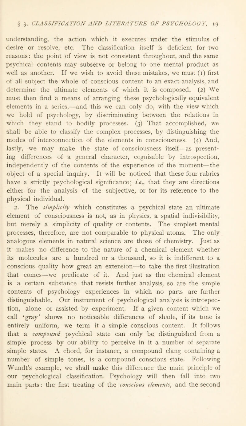 understanding, the action which it executes under the stimulus of desire or resolve, etc. The classification itself is deficient for two reasons: the point of view is not consistent throughout, and the same psychical contents may subserve or belong to one mental product as well as another. If we wish to avoid these mistakes, we must (1) first of all subject the whole of conscious content to an exact analysis, and determine the ultimate elements of which it is composed. (2) We must then find a means of arranging these psychologically equivalent elements in a series,—and this we can only do, with the view which we hold of psychology, by discriminating between the relations in which they stand to bodily processes. (3) That accomplished, we shall be able to classify the complex processes, by distinguishing the modes of interconnection of the elements in consciousness. (4) And, lastly, we may make the state of consciousness itself—as present¬ ing differences of a general character, cognisable by introspection, independently of the contents of the experience of the moment—the object of a special inquiry. It will be noticed that these four rubrics have a strictly psychological significance; i.e., that they are directions either for the analysis of the subjective, or for its reference to the physical individual. 2. The simplicity which constitutes a psychical state an ultimate element of consciousness is not, as in physics, a spatial indivisibility, but merely a simplicity of quality or contents. The simplest mental processes, therefore, are not comparable to physical atoms. The only analogous elements in natural science are those of chemistry. Just as it makes no difference to the nature of a chemical element whether its molecules are a hundred or a thousand, so it is indifferent to a conscious quality how great an extension—to take the first illustration that comes—we predicate of it. And just as the chemical element is a certain substance that resists further analysis, so are the simple contents of psychology experiences in which no parts are further distinguishable. Our instrument of psychological analysis is introspec¬ tion, alone or assisted by experiment. If a given content which we call ‘gray’ shows no noticeable differences of shade, if its tone is entirely uniform, we term it a simple conscious content. It follows that a compound psychical state can only be distinguished from a simple process by our ability to perceive in it a number of separate simple states. A chord, for instance, a compound clang containing a number of simple tones, is a compound conscious state. Following Wundt’s example, we shall make this difference the main principle of our psychological classification. Psychology will then fall into two main parts: the first treating of the conscious elements, and the second