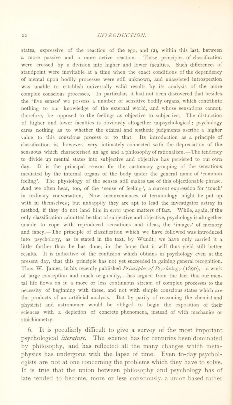 states, expressive of the reaction of the ego, and (2), within this last, between a more passive and a more active reaction. These principles of classification were crossed by a division into higher and lower faculties. Such differences of standpoint were inevitable at a time when the exact conditions of the dependency of mental upon bodily processes were still unknown, and unassisted introspection was unable to establish universally valid results by its analysis of the more complex conscious processes. In particular, it had not been discovered that besides the ‘ five senses’ we possess a number of sensitive bodily organs, which contribute nothing to our knowledge of the external world, and whose sensations cannot, therefore, be opposed to the feelings as objective to subjective. The distinction of higher and lower faculties is obviously altogether unpsychological: psychology cares nothing as to whether the ethical and aesthetic judgments ascribe a higher value to this conscious process or to that. Its introduction as a principle of classification is, however, very intimately connected with the depreciation of the sensuous which characterised an age and a philosophy of rationalism.—The tendency to divide up mental states into subjective and objective has persisted to our own day. It is the principal reason for the customary grouping of the sensations mediated by the internal organs of the body under the general name of ‘common feeling’. The physiology of the senses still makes use of this objectionable phrase. And we often hear, too, of the ‘ sense of feeling ’, a current expression for ‘ touch’ in ordinary conversation. Now inconveniences of terminology might be put up with in themselves; but unhappily they are apt to lead the investigator astray in method, if they do not land him in error upon matters of fact. While, again, if the only classification admitted be that of subjective and objective, psychology is altogether unable to cope with reproduced sensations and ideas, the ‘images’ of memory and fancy.—The principle of classification which we have followed was introduced into psychology, as is stated in the text, by Wundt; we have only carried it a little farther than he has done, in the hope that it will thus yield still better results. It is indicative of the confusion which obtains in psychology even at the present day, that this principle has not yet succeeded in gaining general recognition. Thus W. James, in his recently published Principles of Psychology (1890),—a work of large conception and much originality,—has argued from the fact that our men¬ tal life flows on in a more or less continuous stream of complex processes to the necessity of beginning with these, and not with simple conscious states which are the products of an artificial analysis. But by parity of reasoning the chemist and physicist and astronomer would be obliged to begin the exposition of their sciences with a depiction of concrete phenomena, instead of with mechanics or stoichiometry. 6. It is peculiarly difficult to give a survey of the most important psychological literature. The science has for centuries been dominated by philosophy, and has reflected all the many changes which meta¬ physics has undergone with the lapse of time. Even to-day psychol¬ ogists are not at one concerning the problems which they have to solve. It is true that the union between philosophy and psychology has of late tended to become, more or less consciously, a union based rather