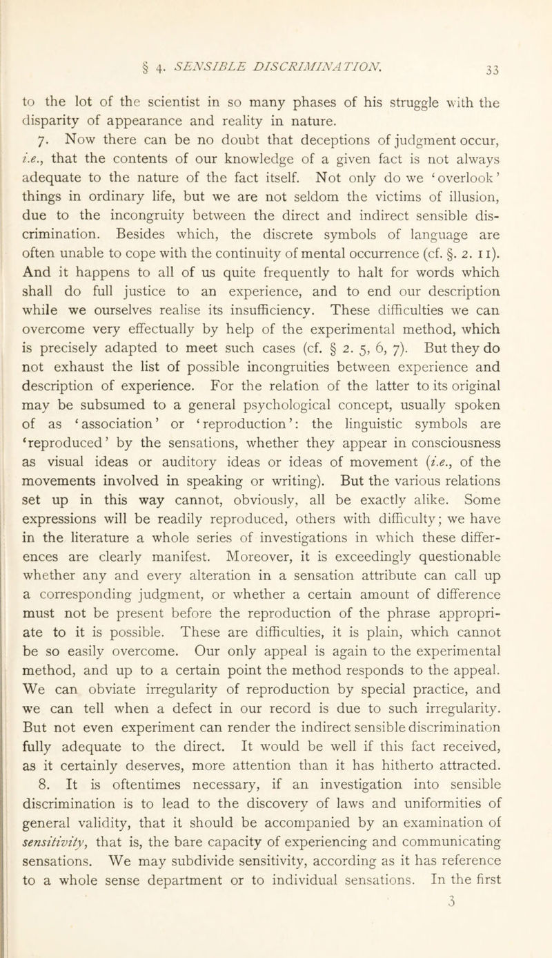 § 4- SENSIBLE DISCRIMINATION. to the lot of the scientist in so many phases of his struggle with the disparity of appearance and reality in nature. 7. Now there can be no doubt that deceptions of judgment occur, i.e., that the contents of our knowledge of a given fact is not always adequate to the nature of the fact itself. Not only do we ‘overlook’ things in ordinary life, but we are not seldom the victims of illusion, due to the incongruity between the direct and indirect sensible dis¬ crimination. Besides which, the discrete symbols of language are often unable to cope with the continuity of mental occurrence (cf. §. 2. 11). And it happens to all of us quite frequently to halt for words which shall do full justice to an experience, and to end our description while we ourselves realise its insufficiency. These difficulties we can m/ overcome very effectually by help of the experimental method, which is precisely adapted to meet such cases (cf. § 2. 5, 6, 7). But they do not exhaust the list of possible incongruities between experience and description of experience. For the relation of the latter to its original may be subsumed to a general psychological concept, usually spoken of as ‘ association ’ or ‘ reproduction ’: the linguistic symbols are ‘reproduced’ by the sensations, whether they appear in consciousness as visual ideas or auditory ideas or ideas of movement (i.e., of the movements involved in speaking or writing). But the various relations set up in this way cannot, obviously, all be exactly alike. Some expressions will be readily reproduced, others with difficulty; we have in the literature a whole series of investigations in which these differ¬ ences are clearly manifest. Moreover, it is exceedingly questionable whether any and every alteration in a sensation attribute can call up a corresponding judgment, or whether a certain amount of difference must not be present before the reproduction of the phrase appropri¬ ate to it is possible. These are difficulties, it is plain, which cannot be so easily overcome. Our only appeal is again to the experimental method, and up to a certain point the method responds to the appeal. We can obviate irregularity of reproduction by special practice, and we can tell when a defect in our record is due to such irregularity. But not even experiment can render the indirect sensible discrimination fully adequate to the direct. It would be well if this fact received, as it certainly deserves, more attention than it has hitherto attracted. 8. It is oftentimes necessary, if an investigation into sensible discrimination is to lead to the discovery of laws and uniformities of general validity, that it should be accompanied by an examination of sensitivity, that is, the bare capacity of experiencing and communicating sensations. We may subdivide sensitivity, according as it has reference to a whole sense department or to individual sensations. In the first 3