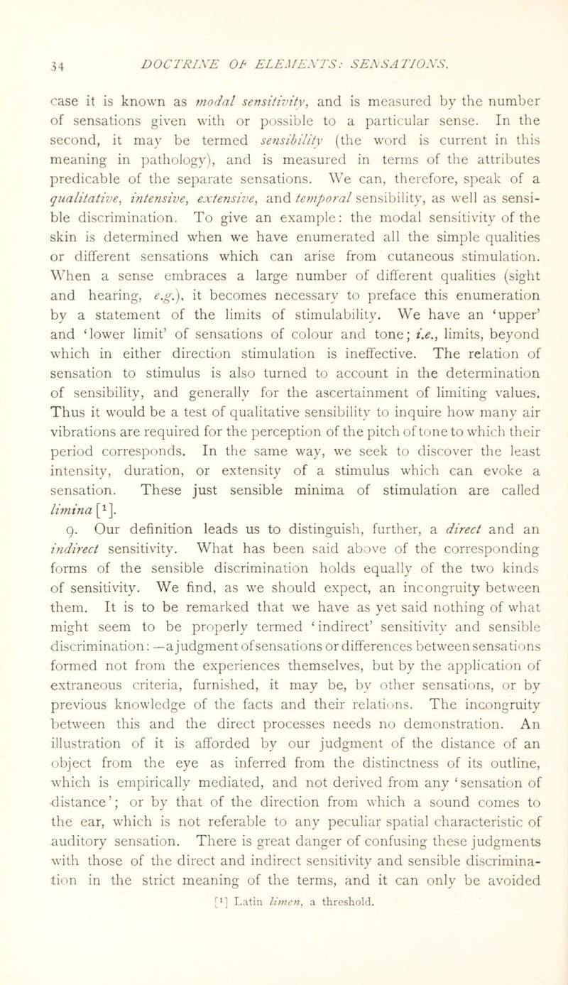 case it is known as modal sensitivity, and is measured by the number of sensations given with or possible to a particular sense. In the second, it may be termed sensibility (the word is current in this meaning in pathology), and is measured in terms of the attributes predicable of the separate sensations. We can, therefore, speak of a qualitative, intensive, extensive, and temporal sensibility, as well as sensi¬ ble discrimination. To give an example: the modal sensitivity of the skin is determined when we have enumerated all the simple qualities or different sensations which can arise from cutaneous stimulation. When a sense embraces a large number of different qualities (sight and hearing, e.gi), it becomes necessary to preface this enumeration by a statement of the limits of stimulability. We have an ‘upper’ and ‘lower limit’ of sensations of colour and tone; i.e., limits, beyond which in either direction stimulation is ineffective. The relation of sensation to stimulus is also turned to account in the determination of sensibility, and generally for the ascertainment of limiting values. Thus it would be a test of qualitative sensibility to inquire how many air vibrations are required for the perception of the pitch of tone to which their period corresponds. In the same way, we seek to discover the least intensity, duration, or extensity of a stimulus which can evoke a sensation. These just sensible minima of stimulation are called limina [*■]. 9. Our definition leads us to distinguish, further, a direct and an indirect sensitivity. What has been said above of the corresponding forms of the sensible discrimination holds equally of the two kinds of sensitivity. We find, as we should expect, an incongruity between them. It is to be remarked that we have as yet said nothing of what might seem to be properly termed ‘ indirect’ sensitivity and sensible discrimination: —a j udgment of sensations or differences between sensations formed not from the experiences themselves, but by the application of extraneous criteria, furnished, it may be, by other sensations, or by previous knowledge of the facts and their relations. The incongruity between this and the direct processes needs no demonstration. An illustration of it is afforded by our judgment of the distance of an object from the eye as inferred from the distinctness of its outline, which is empirically mediated, and not derived from any ‘sensation of •distance ’; or by that of the direction from which a sound comes to the ear, which is not referable to any peculiar spatial characteristic of auditory sensation. There is great danger of confusing these judgments with those of the direct and indirect sensitivity and sensible discrimina¬ tion in the strict meaning of the terms, and it can only be avoided [q Latin Urnen, a threshold.