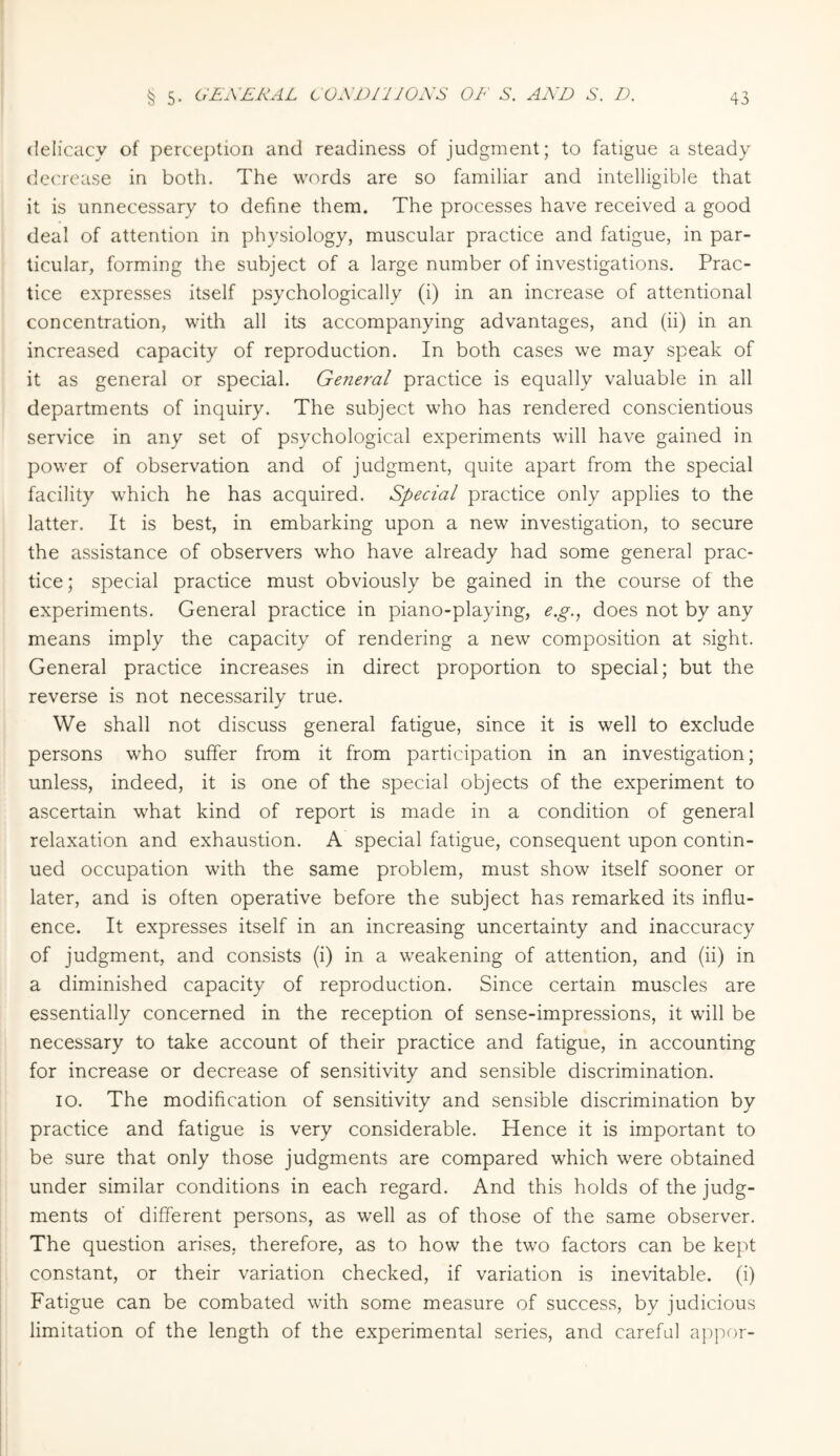 delicacy of perception and readiness of judgment; to fatigue a steady decrease in both. The words are so familiar and intelligible that it is unnecessary to define them. The processes have received a good deal of attention in physiology, muscular practice and fatigue, in par¬ ticular, forming the subject of a large number of investigations. Prac¬ tice expresses itself psychologically (i) in an increase of attentional concentration, with all its accompanying advantages, and (ii) in an increased capacity of reproduction. In both cases we may speak of it as general or special. General practice is equally valuable in all departments of inquiry. The subject who has rendered conscientious service in any set of psychological experiments will have gained in power of observation and of judgment, quite apart from the special facility which he has acquired. Special practice only applies to the latter. It is best, in embarking upon a new investigation, to secure the assistance of observers who have already had some general prac¬ tice; special practice must obviously be gained in the course of the experiments. General practice in piano-playing, e.g., does not by any means imply the capacity of rendering a new composition at sight. General practice increases in direct proportion to special; but the reverse is not necessarily true. We shall not discuss general fatigue, since it is well to exclude persons who suffer from it from participation in an investigation; unless, indeed, it is one of the special objects of the experiment to ascertain what kind of report is made in a condition of general relaxation and exhaustion. A special fatigue, consequent upon contin¬ ued occupation with the same problem, must show itself sooner or later, and is often operative before the subject has remarked its influ¬ ence. It expresses itself in an increasing uncertainty and inaccuracy of judgment, and consists (i) in a weakening of attention, and (ii) in a diminished capacity of reproduction. Since certain muscles are essentially concerned in the reception of sense-impressions, it will be necessary to take account of their practice and fatigue, in accounting for increase or decrease of sensitivity and sensible discrimination. io. The modification of sensitivity and sensible discrimination by practice and fatigue is very considerable. Hence it is important to be sure that only those judgments are compared which were obtained under similar conditions in each regard. And this holds of the judg¬ ments of different persons, as well as of those of the same observer. The question arises, therefore, as to how the two factors can be kept constant, or their variation checked, if variation is inevitable, (i) Fatigue can be combated with some measure of success, by judicious limitation of the length of the experimental series, and careful appor-