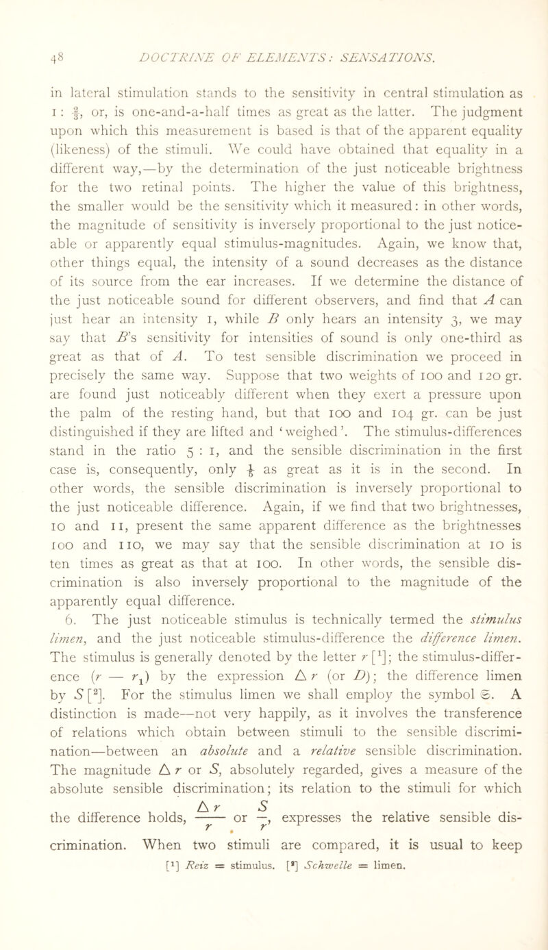 in lateral stimulation stands to the sensitivity in central stimulation as i: -§, or, is one-and-a-half times as great as the latter. The judgment upon which this measurement is based is that of the apparent equality (likeness) of the stimuli. We could have obtained that equality in a different way,—by the determination of the just noticeable brightness for the two retinal points. The higher the value of this brightness, the smaller would be the sensitivity which it measured: in other words, the magnitude of sensitivity is inversely proportional to the just notice¬ able or apparently equal stimulus-magnitudes. Again, we know that, other things equal, the intensity of a sound decreases as the distance of its source from the ear increases. If we determine the distance of the just noticeable sound for different observers, and find that A can just hear an intensity i, while B only hears an intensity 3, we may say that B's sensitivity for intensities of sound is only one-third as great as that of A. To test sensible discrimination we proceed in precisely the same way. Suppose that two weights of 100 and 120 gr. are found just noticeably different when they exert a pressure upon the palm of the resting hand, but that 100 and 104 gr. can be just distinguished if they are lifted and ‘ weighed ’. The stimulus-differences stand in the ratio 5:1, and the sensible discrimination in the first case is, consequently, only ^ as great as it is in the second. In other words, the sensible discrimination is inversely proportional to the just noticeable difference. Again, if we find that two brightnesses, 10 and 11, present the same apparent difference as the brightnesses ioo and no, we may say that the sensible discrimination at 10 is ten times as great as that at 100. In other words, the sensible dis¬ crimination is also inversely proportional to the magnitude of the apparently equal difference. 6. The just noticeable stimulus is technically termed the stimulus Ihnen, and the just noticeable stimulus-difference the difference Ihnen. The stimulus is generally denoted by the letter rf1]; the stimulus-differ¬ ence (r — rx) by the expression A r (or D)\ the difference limen by A [2]. For the stimulus limen we shall employ the symbol ©. A distinction is made—not very happily, as it involves the transference of relations which obtain between stimuli to the sensible discrimi¬ nation—between an absolute and a relative sensible discrimination. The magnitude A r or S, absolutely regarded, gives a measure of the absolute sensible discrimination; its relation to the stimuli for which A r S . the difference holds, - or —, expresses the relative sensible dis- r t r crimination. When two stimuli are compared, it is usual to keep P] Reiz = stimulus. [*] Schwelle — limen.