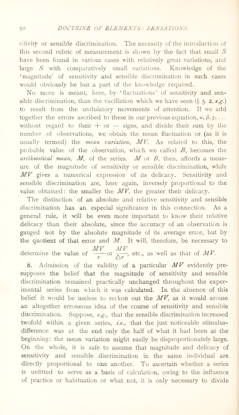 sitivity or sensible discrimination. The necessity of the introduction of this second rubric of measurement is shown by the fact that small A have been found in various cases with relatively great variations, and large S with comparatively small variations. Knowledge of the ‘magnitude’ of sensitivity and sensible discrimination in such cases would obviously be but a part of the knowledge required. No more is meant, here, by ‘fluctuations’ of sensitivity and sen¬ sible discrimination, than the vacillation which we have seen (§ 5. 2, e.g.) to result from the undulatory movements of attention. If we add together the errors ascribed to these in our previous equation, a, ß, y,. . . without regard to their + or — signs, and divide their sum by the number of observations, we obtain the mean fluctuation or (as it is usually termed) the mean variation, MV. As related to this, the probable value of the observation, which we called B, becomes the arithmetical mean, M, of the series. M or B, then, affords a meas¬ ure of the magnitude of sensitivity or sensible discrimination, while MV gives a numerical expression of its delicacy. Sensitivity and sensible discrimination are, here again, inversely proportional to the value obtained: the smaller the MV, the greater their delicacy. The distinction of an absolute and relative sensitivity and sensible discrimination has an especial significance in this connection. As a general rule, it will be even more important to know their relative delicacy than their absolute, since the accuracy of an observation is gauged not by the absolute magnitude of its average error, but by the quotient of that error and M. It will, therefore, be necessary to MV MV determine the value of--or -r—, etc., as well as that of MV. r L\r 8. Admission of the validity of a particular MV evidently pre¬ supposes the belief that the magnitude of sensitivity and sensible discrimination remained practically unchanged throughout the exper¬ imental series from which it was calculated. In the absence of this belief it would be useless to reckon out the MV, as it would arouse an altogether erroneous idea of the course of sensitivity and sensible discrimination. Suppose, e.g., that the sensible discrimination increased twofold within a given series, i.e., that the just noticeable stimulus- difference was at the end only the half of what it had been at the beginning: the mean variation might easily be disproportionately large. On the whole, it is safe to assume that magnitude and delicacy of sensitivity and sensible discrimination in the same individual are directly proportional to one another. To ascertain whether a series is unfitted to serve as a basis of calculation, owing to the influence of practice or habituation or what not, it is only necessary to divide