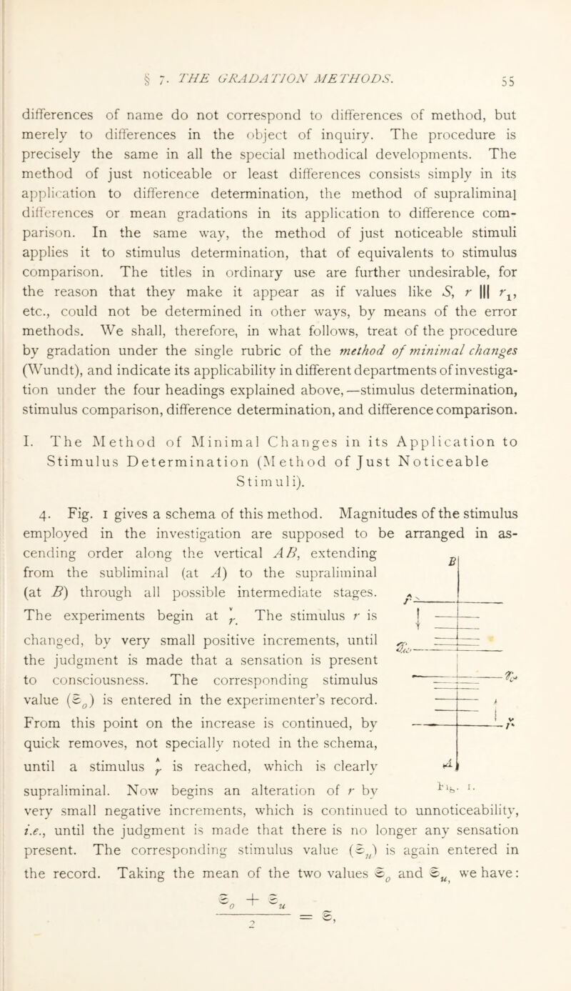 differences of name do not correspond to differences of method, but merely to differences in the object of inquiry. The procedure is precisely the same in all the special methodical developments. The method of just noticeable or least differences consists simply in its application to difference determination, the method of supraliminal differences or mean gradations in its application to difference com¬ parison. In the same way, the method of just noticeable stimuli applies it to stimulus determination, that of equivalents to stimulus comparison. The titles in ordinary use are further undesirable, for the reason that they make it appear as if values like *S*, r ||| rlf etc., could not be determined in other ways, by means of the error methods. We shall, therefore, in what follows, treat of the procedure by gradation under the single rubric of the method of minimal changes (Wundt), and indicate its applicability in different departments of investiga¬ tion under the four headings explained above,—stimulus determination, stimulus comparison, difference determination, and difference comparison. I. The Method of Minimal Changes in its Application to Stimulus Determination (Method of Just Noticeable S t i m u 1 i). 4. Fig. 1 gives a schema of this method. Magnitudes of the stimulus employed in the investigation are supposed to be arranged in as¬ cending order along the vertical AB, extending from the subliminal (at A) to the supraliminal (at B) through all possible intermediate stages. The experiments begin at J The stimulus r is changed, by very small positive increments, until the judgment is made that a sensation is present to consciousness. The corresponding stimulus value (Bo) is entered in the experimenter’s record. From this point on the increase is continued, by quick removes, not specially noted in the schema, until a stimulus * is reached, which is clearly supraliminal. Now begins an alteration of r by very small negative increments, which is continued to unnoticeability, i.e., until the judgment is made that there is no longer any sensation present. The corresponding stimulus value (Bu) is again entered in the record. Taking the mean of the two values &0 and ® we have: