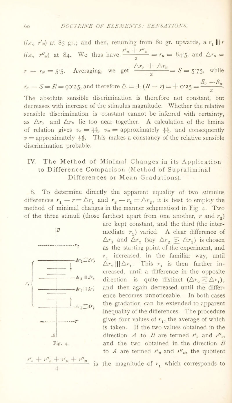 (i.emJ r'u) at 85 gr.; and then, returning from 80 gr. upwards, a r1 ||| r 21 ~~j~” 2t ru) at 84. We thus have —— -- = ru = 84*5, and Rru — f \ y —J— /\ y ' r — ru = 5-5. Averaging, we get —-— --= S = 575, while r0 — S = R = 90*25, and therefore A = rb (R — r) = -+- 0*25 = So -Su The absolute sensible discrimination is therefore not constant, but decreases with increase of the stimulus magnitude. Whether the relative sensible discrimination is constant cannot be inferred with certainty, as Ar0 and Aru lie too near together. A calculation of the limina of relation gives v0 = -f-f, vu — approximately -J-f, and consequently v = approximately . This makes a constancy of the relative sensible discrimination probable. IV. The Method of Minimal Changes in its Application to Difference Comparison (Method of Supraliminal Differences or Mean Gradations). 8. To determine directly the apparent equality of two stimulus differences rx — r=/Sr1 and r2 —r1 = Ara, it is best to employ the method of minimal changes in the manner schematised in Fig 4. Two of the three stimuli (those farthest apart from one another, r and r2) are kept constant, and the third (the inter¬ mediate 7\) varied. A clear difference of Arx and Ar2 (say Ar2 > Arx) is chosen as the starting point of the experiment, and B 1 T ! 1 A ■ <1—J} f r, increased, in the familiar way, until dr > 111 Jr, ■Jr 1 Hr f Fig. 4. r + io T 7'u + f ,-// u Ar2|||Ar1. This r1 is then further in¬ creased, until a difference in the opposite direction is quite distinct (Ar9 <r A); and then again decreased until the differ¬ ence becomes unnoticeable. In both cases the gradation can be extended to apparent inequality of the differences. The procedure gives four values of rlf the average of which is taken. If the two values obtained in the direction A to B are termed E0 and r0, and the two obtained in the direction B to A are termed r'u and 7u, the quotient is the magnitude of which corresponds to 4