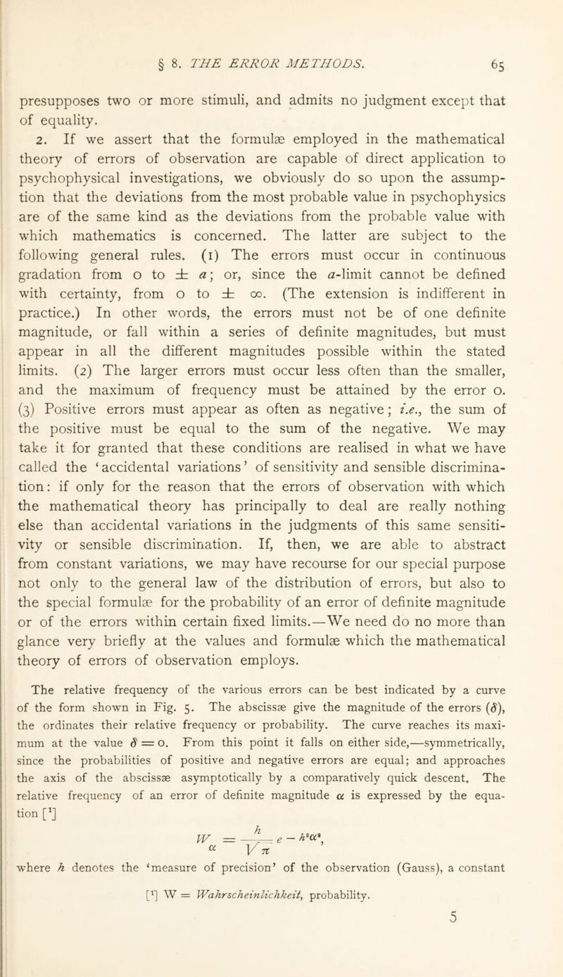 presupposes two or more stimuli, and admits no judgment except that of equality. 2. If we assert that the formulae employed in the mathematical theory of errors of observation are capable of direct application to psychophysical investigations, we obviously do so upon the assump¬ tion that the deviations from the most probable value in psychophysics are of the same kind as the deviations from the probable value with which mathematics is concerned. The latter are subject to the following general rules. (1) The errors must occur in continuous gradation from o to db a\ or, since the ö-limit cannot be defined with certainty, from o to ± 00. (The extension is indifferent in practice.) In other words, the errors must not be of one definite magnitude, or fall within a series of definite magnitudes, but must appear in all the different magnitudes possible within the stated limits. (2) The larger errors must occur less often than the smaller, and the maximum of frequency must be attained by the error o. (3) Positive errors must appear as often as negative; i.e., the sum of the positive must be equal to the sum of the negative. We may take it for granted that these conditions are realised in what we have called the ‘ accidental variations ’ of sensitivity and sensible discrimina¬ tion : if only for the reason that the errors of observation with which the mathematical theory has principally to deal are really nothing else than accidental variations in the judgments of this same sensiti¬ vity or sensible discrimination. If, then, we are able to abstract from constant variations, we may have recourse for our special purpose not only to the general law of the distribution of errors, but also to the special formulae for the probability of an error of definite magnitude or of the errors within certain fixed limits.—We need do no more than glance very briefly at the values and formulae which the mathematical theory of errors of observation employs. The relative frequency of the various errors can be best indicated by a curve of the form shown in Fig. 5. The abscissae give the magnitude of the errors (d), the ordinates their relative frequency or probability. The curve reaches its maxi¬ mum at the value $ = o. From this point it falls on either side,—symmetrically, since the probabilities of positive and negative errors are equal; and approaches the axis of the abscissae asymptotically by a comparatively quick descent. The relative frequency of an error of definite magnitude a is expressed by the equa¬ tion [XJ W = a _, - h'u' n where h denotes the ‘measure of precision’ of the observation (Gauss), a constant [i] W = Wahrscheinlichkeit, probability. 5