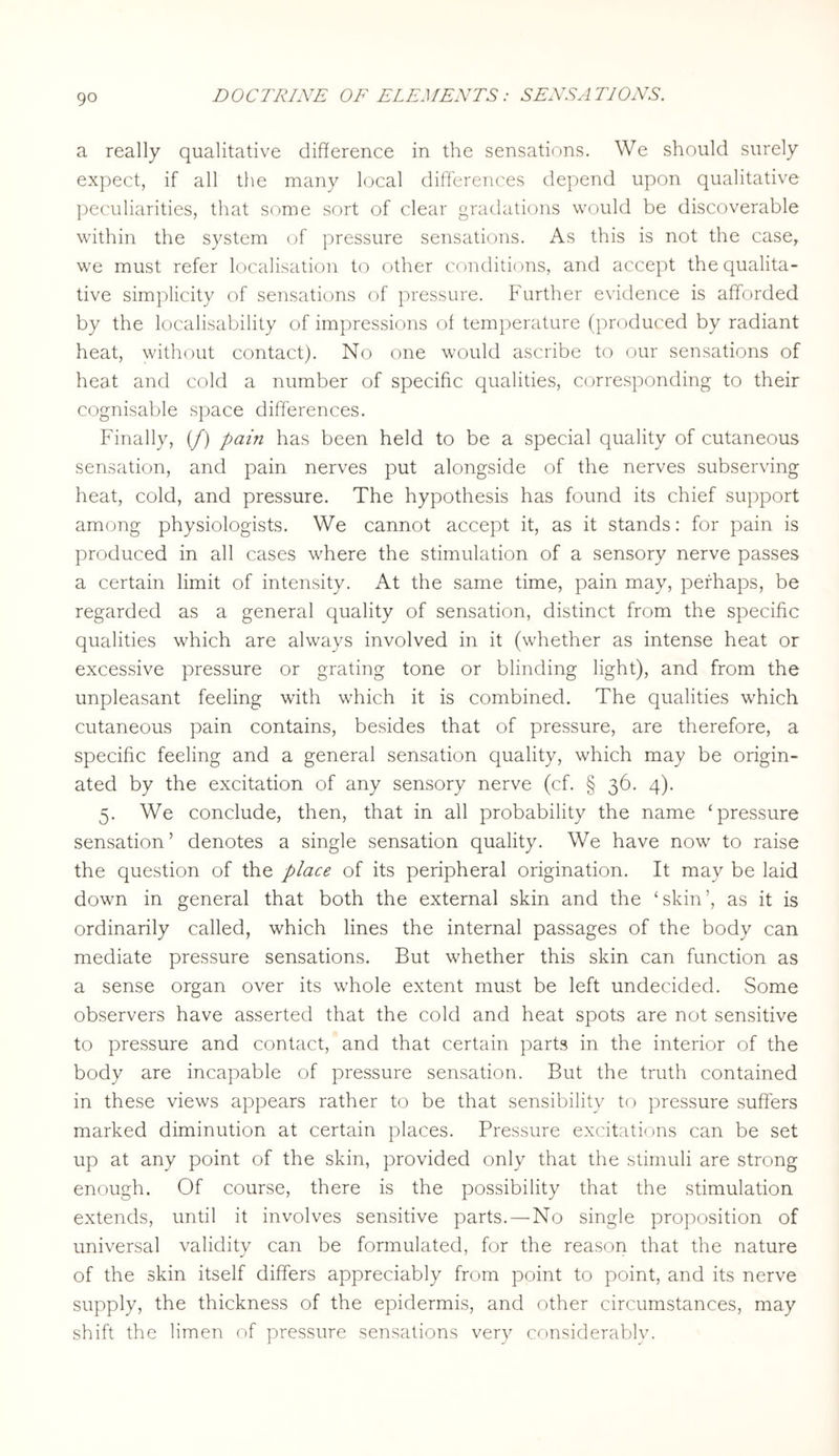 a really qualitative difference in the sensations. We should surely expect, if all the many local differences depend upon qualitative peculiarities, that some sort of clear gradations would be discoverable within the system of pressure sensations. As this is not the case, we must refer localisation to other conditions, and accept the qualita¬ tive simplicity of sensations of pressure. Further evidence is afforded by the localisability of impressions of temperature (produced by radiant heat, without contact). No one would ascribe to our sensations of heat and cold a number of specific qualities, corresponding to their cognisable space differences. Finally, (/) pain has been held to be a special quality of cutaneous sensation, and pain nerves put alongside of the nerves subserving heat, cold, and pressure. The hypothesis has found its chief support among physiologists. We cannot accept it, as it stands: for pain is produced in all cases where the stimulation of a sensory nerve passes a certain limit of intensity. At the same time, pain may, perhaps, be regarded as a general quality of sensation, distinct from the specific qualities which are always involved in it (whether as intense heat or excessive pressure or grating tone or blinding light), and from the unpleasant feeling with which it is combined. The qualities which cutaneous pain contains, besides that of pressure, are therefore, a specific feeling and a general sensation quality, which may be origin¬ ated by the excitation of any sensory nerve (cf. § 36. 4). 5. We conclude, then, that in all probability the name ‘pressure sensation’ denotes a single sensation quality. We have now to raise the question of the place of its peripheral origination. It may be laid down in general that both the external skin and the ‘skin’, as it is ordinarily called, which lines the internal passages of the body can mediate pressure sensations. But whether this skin can function as a sense organ over its whole extent must be left undecided. Some observers have asserted that the cold and heat spots are not sensitive to pressure and contact, and that certain parts in the interior of the body are incapable of pressure sensation. But the truth contained in these views appears rather to be that sensibility to pressure suffers marked diminution at certain places. Pressure excitations can be set up at any point of the skin, provided only that the stimuli are strong enough. Of course, there is the possibility that the stimulation extends, until it involves sensitive parts.—No single proposition of universal validity can be formulated, for the reason that the nature of the skin itself differs appreciably from point to point, and its nerve supply, the thickness of the epidermis, and other circumstances, may shift the limen of pressure sensations very considerably.