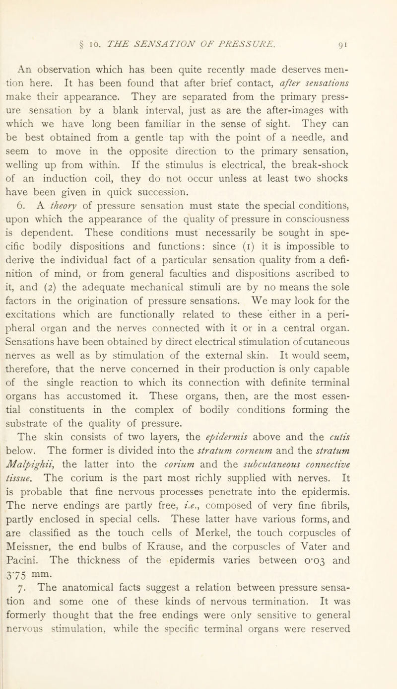 An observation which has been quite recently made deserves men¬ tion here. It has been found that after brief contact, after sensations make their appearance. They are separated from the primary press¬ ure sensation by a blank interval, just as are the after-images with which we have long been familiar in the sense of sight. They can be best obtained from a gentle tap with the point of a needle, and seem to move in the opposite direction to the primary sensation, welling up from within. If the stimulus is electrical, the break-shock of an induction coil, they do not occur unless at least two shocks have been given in quick succession. 6. A theory of pressure sensation must state the special conditions, upon which the appearance of the quality of pressure in consciousness is dependent. These conditions must necessarily be sought in spe¬ cific bodily dispositions and functions: since (1) it is impossible to derive the individual fact of a particular sensation quality from a defi¬ nition of mind, or from general faculties and dispositions ascribed to it, and (2) the adequate mechanical stimuli are by no means the sole factors in the origination of pressure sensations. We may look for the excitations which are functionally related to these either in a peri¬ pheral organ and the nerves connected with it or in a central organ. Sensations have been obtained by direct electrical stimulation of cutaneous nerves as well as by stimulation of the external skin. It would seem, therefore, that the nerve concerned in their production is only capable of the single reaction to which its connection with definite terminal organs has accustomed it. These organs, then, are the most essen¬ tial constituents in the complex of bodily conditions forming the substrate of the quality of pressure. The skin consists of two layers, the epidermis above and the cutis below. The former is divided into the stratum corneum and the stratum Malpighii, the latter into the corium and the subcutaneous connective tissue. The corium is the part most richly supplied with nerves. It is probable that fine nervous processes penetrate into the epidermis. The nerve endings are partly free, i.e., composed of very fine fibrils, partly enclosed in special cells. These latter have various forms, and are classified as the touch cells of Merkel, the touch corpuscles of Meissner, the end bulbs of Krause, and the corpuscles of Vater and Pacini. The thickness of the epidermis varies between 0^03 and 375 mm- 7. The anatomical facts suggest a relation between pressure sensa¬ tion and some one of these kinds of nervous termination. It was formerly thought that the free endings were only sensitive to general nervous stimulation, while the specific terminal organs were reserved