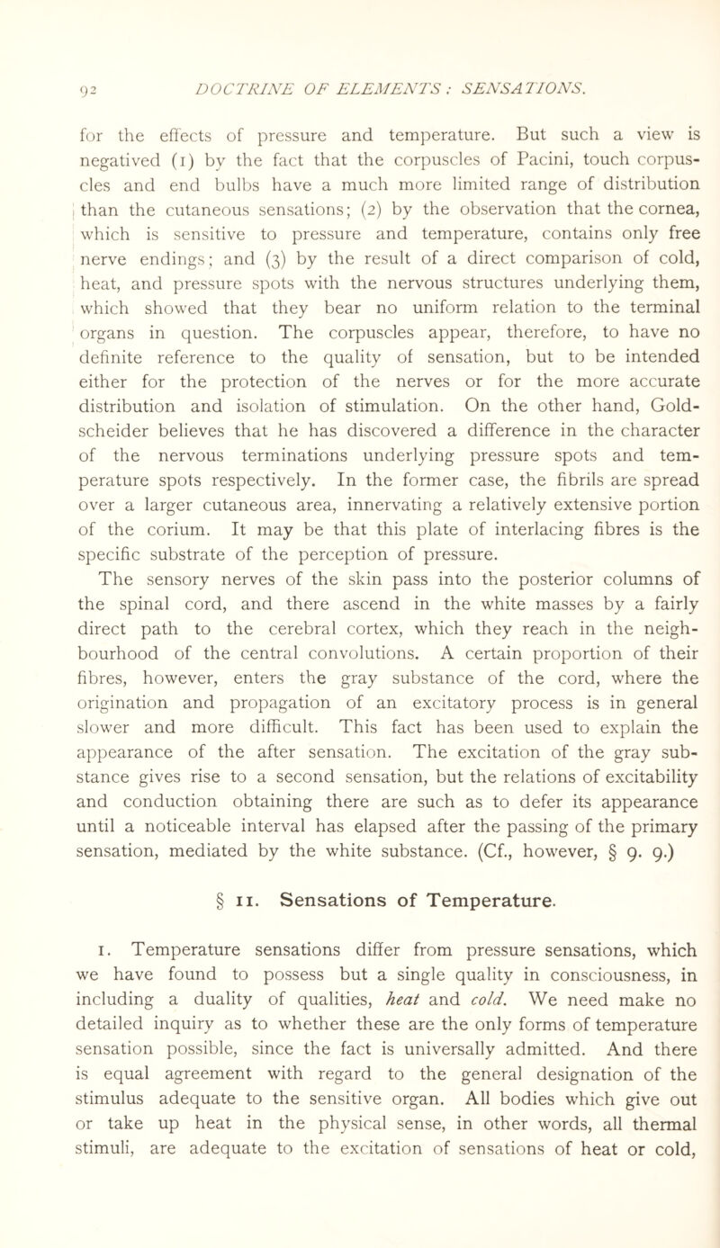 for the effects of pressure and temperature. But such a view is negatived (i) by the fact that the corpuscles of Pacini, touch corpus¬ cles and end bulbs have a much more limited range of distribution than the cutaneous sensations; (2) by the observation that the cornea, which is sensitive to pressure and temperature, contains only free nerve endings; and (3) by the result of a direct comparison of cold, heat, and pressure spots with the nervous structures underlying them, which showed that they bear no uniform relation to the terminal organs in question. The corpuscles appear, therefore, to have no definite reference to the quality of sensation, but to be intended either for the protection of the nerves or for the more accurate distribution and isolation of stimulation. On the other hand, Gold- scheider believes that he has discovered a difference in the character of the nervous terminations underlying pressure spots and tem¬ perature spots respectively. In the former case, the fibrils are spread over a larger cutaneous area, innervating a relatively extensive portion of the corium. It may be that this plate of interlacing fibres is the specific substrate of the perception of pressure. The sensory nerves of the skin pass into the posterior columns of the spinal cord, and there ascend in the white masses by a fairly direct path to the cerebral cortex, which they reach in the neigh¬ bourhood of the central convolutions. A certain proportion of their fibres, however, enters the gray substance of the cord, where the origination and propagation of an excitatory process is in general slower and more difficult. This fact has been used to explain the appearance of the after sensation. The excitation of the gray sub¬ stance gives rise to a second sensation, but the relations of excitability and conduction obtaining there are such as to defer its appearance until a noticeable interval has elapsed after the passing of the primary sensation, mediated by the white substance. (Cf., however, § 9. 9.) § 11. Sensations of Temperature. 1. Temperature sensations differ from pressure sensations, which we have found to possess but a single quality in consciousness, in including a duality of qualities, heat and cold. We need make no detailed inquiry as to whether these are the only forms of temperature sensation possible, since the fact is universally admitted. And there is equal agreement with regard to the general designation of the stimulus adequate to the sensitive organ. All bodies which give out or take up heat in the physical sense, in other words, all thermal stimuli, are adequate to the excitation of sensations of heat or cold,