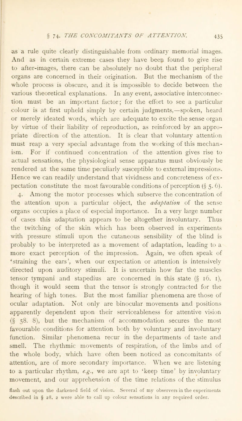 as a rule quite clearly distinguishable from ordinary memorial images. And as in certain extreme cases they have beep. found to give rise to after-images, there can be absolutely no doubt that the peripheral organs are concerned in their origination. But the mechanism of the whole process is obscure, and it is impossible to decide between the various theoretical explanations. In any event, associative interconnec¬ tion must be an important factor; for the effort to see a particular colour is at first upheld simply by certain judgments,—spoken, heard or merely ideated words, which are adequate to excite the sense organ by virtue of their liability of reproduction, as reinforced by an appro¬ priate direction of the attention. It is clear that voluntary attention must reap a very special advantage from the working of this mechan¬ ism. For if continued concentration of the attention gives rise to actual sensations, the physiological sense apparatus must obviously be rendered at the same time peculiarly susceptible to external impressions. Hence we can readily understand that vividness and concreteness of ex¬ pectation constitute the most favourable conditions of perception (§ 5. 6). 4. Among the motor processes which subserve the concentration of the attention upon a particular object, the adaptation of the sense organs occupies a place of especial importance. In a very large number of cases this adaptation appears to be altogether involuntary. Thus the twitching of the skin which has been observed in experiments with pressure stimuli upon the cutaneous sensibility of the blind is probably to be interpreted as a movement of adaptation, leading to a more exact perception of the impression. Again, we often speak of istraining the ears’, when our expectation or attention is intensively directed upon auditory stimuli. It is uncertain how far the muscles tensor tympani and stapedius are concerned in this state (§ 16. 1), though it would seem that the tensor is strongly contracted for the hearing of high tones. But the most familiar phenomena are those of ocular adaptation. Not only are binocular movements and positions apparently dependent upon their serviceableness for attentive vision {§ 58- 8), but the mechanism of accommodation secures the most favourable conditions for attention both by voluntary and involuntary function. Similar phenomena recur in the departments of taste and smell. The rhythmic movements of respiration, of the limbs and of the whole body, which have often been noticed as concomitants of attention, are of more secondary importance. When we are listening to a particular rhythm, e.g., we are apt to ‘keep time’ by involuntary movement, and our apprehension of the time relations of the stimulus flash out upon the darkened field of vision. Several of my observers in the experiments described in § 28. 2 were able to call up colour sensations in any required order.