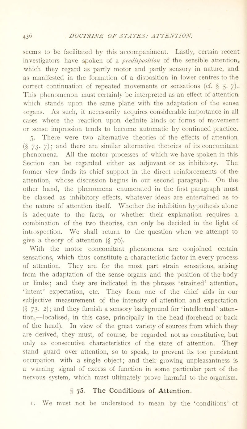 seems to be facilitated by this accompaniment. Lastly, certain recent investigators have spoken of a predisposition of the sensible attention,, which they regard as partly motor and partly sensory in nature, and as manifested in the formation of a disposition in lower centres to the correct continuation of repeated movements or sensations (cf. § 5. 7).. This phenomenon must certainly be interpreted as an effect of attention which stands upon the same plane with the adaptation of the sense organs. As such, it necessarily acquires considerable importance in all cases where the reaction upon definite kinds or forms of movement or sense impression tends to become automatic by continued practice. 5. There were two alternative theories of the effects of attention (§ 73- 7); and there are similar alternative theories of its concomitant phenomena. All the motor processes of which we have spoken in this- Section can be regarded either as adjuvant or as inhibitory. The former view finds its chief support in the direct reinforcements of the attention, whose discussion begins in our second paragraph. On the other hand, the phenomena enumerated in the first paragraph must be classed as inhibitory effects, whatever ideas are entertained as to the nature of attention itself. Whether the inhibition hypothesis alone is adequate to the facts, or whether their explanation requires a combination of the two theories, can only be decided in the light of introspection. We shall return to the question when we attempt to give a theory of attention (§ 76). With the motor concomitant phenomena are conjoined certain sensations, which thus constitute a characteristic factor in every process of attention. They are for the most part strain sensations, arising from the adaptation of the sense organs and the position of the body or limbs; and they are indicated in the phrases ‘strained’ attention, ‘intent’ expectation, etc. They form one of the chief aids in our subjective measurement of the intensity of attention and expectation (§ 73- 2)i and they furnish a sensory background for ‘intellectual’ atten¬ tion,—localised, in this case, principally in the head (forehead or back of the head). In view of the great variety of sources from which they are derived, they must, of course, be regarded not as constitutive, but only as consecutive characteristics of the state of attention. They stand guard over attention, so to speak, to prevent its too persistent occupation with a single object; and their growing unpleasantness is- a warning signal of excess of function in some particular part of the nervous system, which must ultimately prove harmful to the organism. § 75. The Conditions of Attention. 1. We must not be understood to mean by the ‘conditions’ of