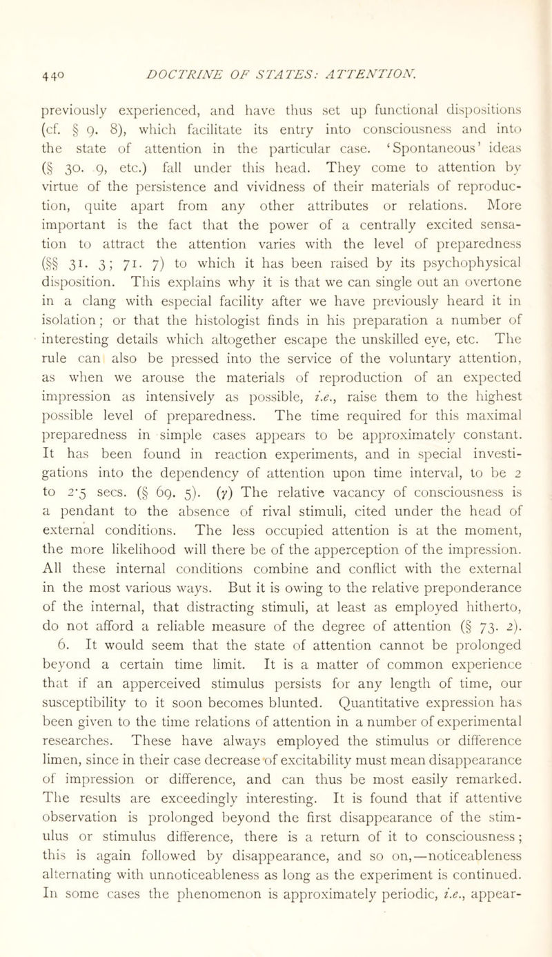 previously experienced, and have thus set up functional dispositions (cf. § 9. 8), which facilitate its entry into consciousness and into the state of attention in the particular case. ‘Spontaneous’ ideas (§ 30. 9, etc.) fall under this head. They come to attention by virtue of the persistence and vividness of their materials of reproduc¬ tion, quite apart from any other attributes or relations. More important is the fact that the power of a centrally excited sensa¬ tion to attract the attention varies with the level of preparedness (§§ 31- 3 5 71- 7) to which it has been raised by its psychophysical disposition. This explains why it is that we can single out an overtone in a clang with especial facility after we have previously heard it in isolation; or that the histologist finds in his preparation a number of interesting details which altogether escape the unskilled eye, etc. The rule can also be pressed into the service of the voluntary attention, as when we arouse the materials of reproduction of an expected impression as intensively as possible, i.e., raise them to the highest possible level of preparedness. The time required for this maximal preparedness in simple cases appears to be approximately constant. It has been found in reaction experiments, and in special investi¬ gations into the dependency of attention upon time interval, to be 2 to 2*5 secs. (§ 69. 5). (y) The relative vacancy of consciousness is a pendant to the absence of rival stimuli, cited under the head of external conditions. The less occupied attention is at the moment, the more likelihood will there be of the apperception of the impression. All these internal conditions combine and conflict with the external in the most various ways. But it is owing to the relative preponderance of the internal, that distracting stimuli, at least as employed hitherto, do not afford a reliable measure of the degree of attention (§ 73. 2). 6. It would seem that the state of attention cannot be prolonged beyond a certain time limit. It is a matter of common experience that if an apperceived stimulus persists for any length of time, our susceptibility to it soon becomes blunted. Quantitative expression has been given to the time relations of attention in a number of experimental researches. These have always employed the stimulus or difference limen, since in their case decrease of excitability must mean disappearance of impression or difference, and can thus be most easily remarked. The results are exceedingly interesting. It is found that if attentive observation is prolonged beyond the first disappearance of the stim¬ ulus or stimulus difference, there is a return of it to consciousness; this is again followed by disappearance, and so on,—noticeableness alternating with unnoticeableness as long as the experiment is continued. In some cases the phenomenon is approximately periodic, z'.<?., appear-