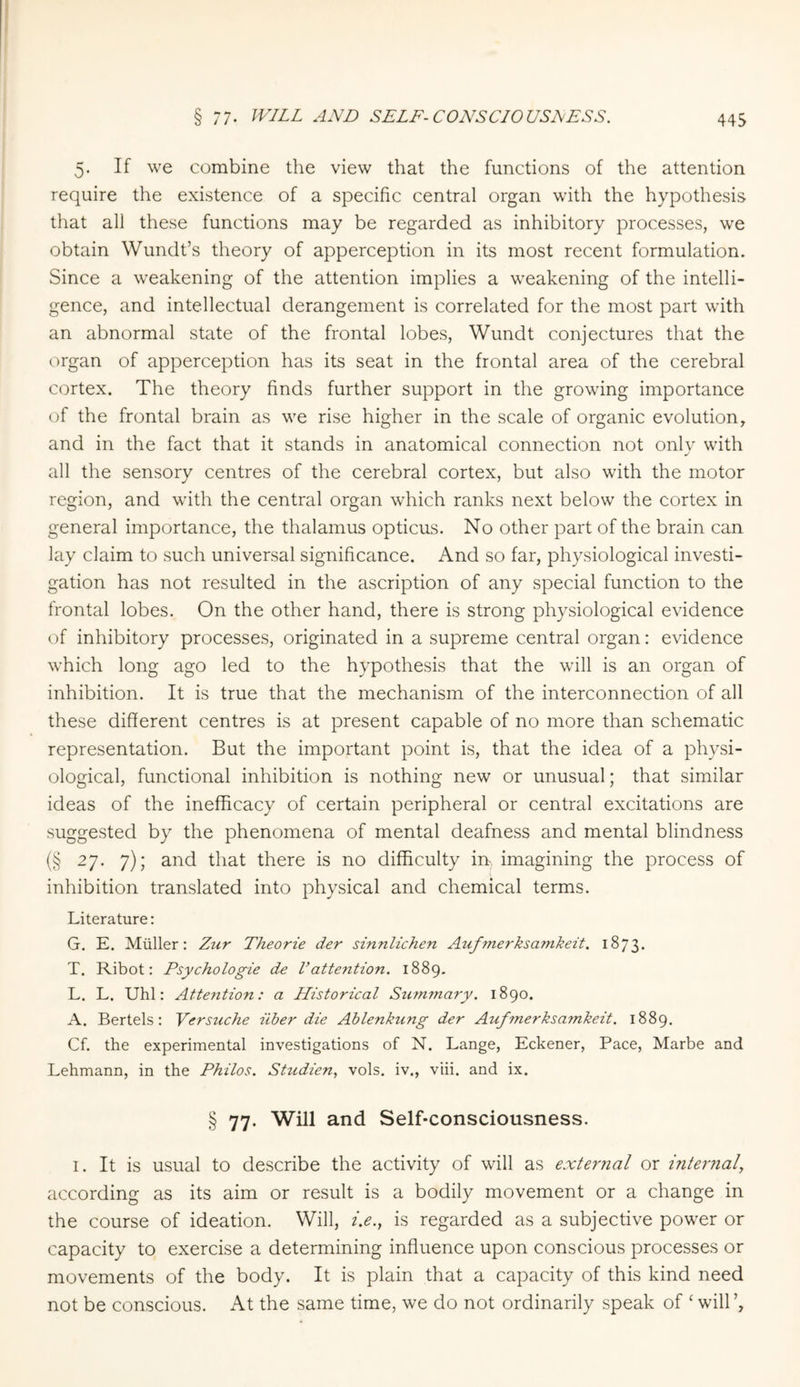 5. If we combine the view that the functions of the attention require the existence of a specific central organ with the hypothesis that all these functions may be regarded as inhibitory processes, we obtain Wundt’s theory of apperception in its most recent formulation. Since a weakening of the attention implies a weakening of the intelli¬ gence, and intellectual derangement is correlated for the most part with an abnormal state of the frontal lobes, Wundt conjectures that the organ of apperception has its seat in the frontal area of the cerebral cortex. The theory finds further support in the growing importance of the frontal brain as we rise higher in the scale of organic evolution, and in the fact that it stands in anatomical connection not only with all the sensory centres of the cerebral cortex, but also with the motor region, and with the central organ which ranks next below the cortex in general importance, the thalamus opticus. No other part of the brain can lay claim to such universal significance. And so far, physiological investi¬ gation has not resulted in the ascription of any special function to the frontal lobes. On the other hand, there is strong physiological evidence of inhibitory processes, originated in a supreme central organ: evidence which long ago led to the hypothesis that the will is an organ of inhibition. It is true that the mechanism of the interconnection of all these different centres is at present capable of no more than schematic representation. But the important point is, that the idea of a physi¬ ological, functional inhibition is nothing new or unusual; that similar ideas of the inefficacy of certain peripheral or central excitations are suggested by the phenomena of mental deafness and mental blindness (§ 27. 7); and that there is no difficulty irr. imagining the process of inhibition translated into physical and chemical terms. Literature: G. E. Müller: Zur Theorie der sinnlichen Auf?nerksamkeit. 1873. T. Ribot: Psychologie de Vattention. 1889. L. L. Uhl: Attention: a Historical Szimmary. 1890. A. Bertels: Versuche über die Ablenkung der Aufmerksamkeit. 1889. Cf. the experimental investigations of N. Lange, Eckener, Pace, Marbe and Lehmann, in the Philos. Studien, vols. iv., viii. and ix. § 77. Will and Self-consciousness. 1. It is usual to describe the activity of will as external or internal according as its aim or result is a bodily movement or a change in the course of ideation. Will, i.e., is regarded as a subjective power or capacity to exercise a determining influence upon conscious processes or movements of the body. It is plain that a capacity of this kind need not be conscious. At the same time, we do not ordinarily speak of ‘ will’,