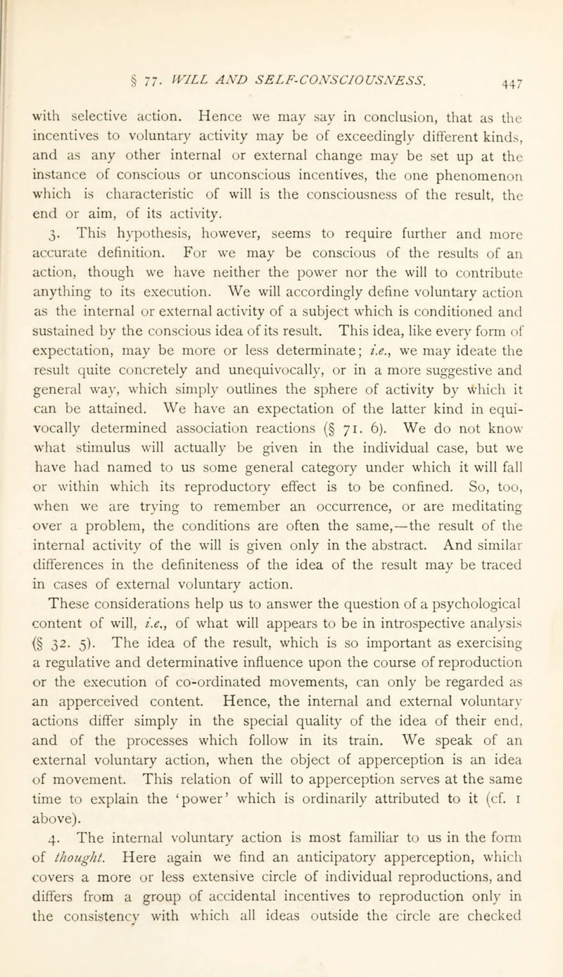 with selective action. Hence we may say in conclusion, that as the incentives to voluntary activity may be of exceedingly different kinds, and as any other internal or external change may be set up at the instance of conscious or unconscious incentives, the one phenomenon which is characteristic of will is the consciousness of the result, the end or aim, of its activity. 3. This hypothesis, however, seems to require further and more accurate definition. For we may be conscious of the results of an action, though we have neither the power nor the will to contribute anything to its execution. We will accordingly define voluntary action as the internal or external activity of a subject which is conditioned and sustained by the conscious idea of its result. This idea, like every form of expectation, may be more or less determinate; i.e., we may ideate the result quite concretely and unequivocally, or in a more suggestive and general way, which simply outlines the sphere of activity by which it can be attained. We have an expectation of the latter kind in equi¬ vocally determined association reactions (§ 71. 6). We do not know what stimulus will actually be given in the individual case, but we have had named to us some general category under which it will fall or within which its reproductory effect is to be confined. So, too, when we are trying to remember an occurrence, or are meditating over a problem, the conditions are often the same,—the result of the internal activity of the will is given only in the abstract. And similar differences in the definiteness of the idea of the result may be traced in cases of external voluntary action. These considerations help us to answer the question of a psychological content of will, i.e., of what will appears to be in introspective analysis {§ 32- 5)- The idea of the result, which is so important as exercising a regulative and determinative influence upon the course of reproduction or the execution of co-ordinated movements, can only be regarded as an apperceived content. Hence, the internal and external voluntary actions differ simply in the special quality of the idea of their end, and of the processes which follow in its train. We speak of an external voluntary action, when the object of apperception is an idea of movement. This relation of will to apperception serves at the same time to explain the ‘power’ which is ordinarily attributed to it (cf. 1 above). 4. The internal voluntary action is most familiar to us in the form of thought. Here again we find an anticipatory apperception, which covers a more or less extensive circle of individual reproductions, and differs from a group of accidental incentives to reproduction only in the consistency with which all ideas outside the circle are checked