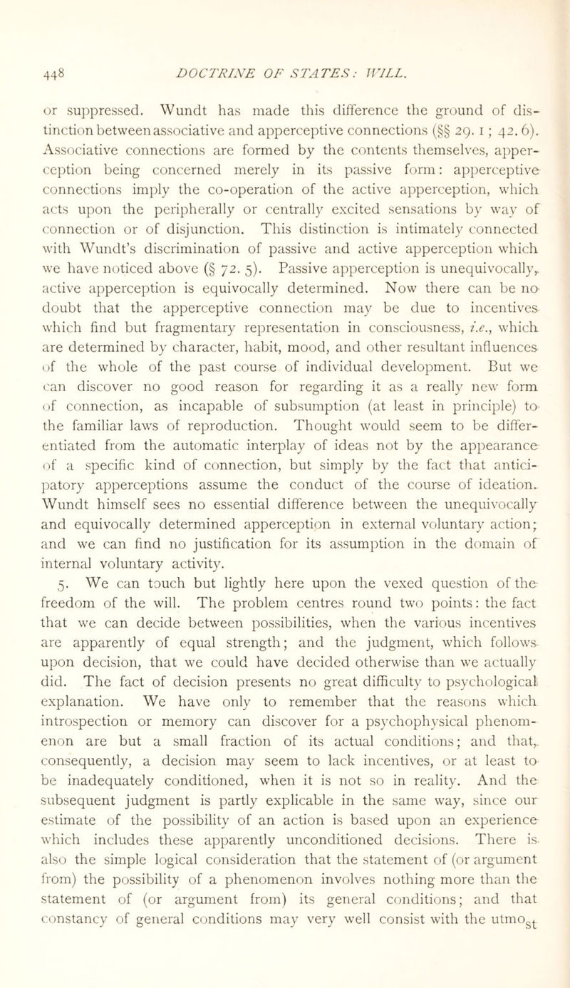 or suppressed. Wundt has made this difference the ground of dis¬ tinction between associative and apperceptive connections (§§ 29. 1 ; 42. 6). Associative connections are formed by the contents themselves, apper¬ ception being concerned merely in its passive form: apperceptive connections imply the co-operation of the active apperception, which acts upon the peripherally or centrally excited sensations by way of connection or of disjunction. This distinction is intimately connected with Wundt’s discrimination of passive and active apperception which we have noticed above (§ 72. 5). Passive apperception is unequivocally,, active apperception is equivocally determined. Now there can be no doubt that the apperceptive connection may be due to incentives which find but fragmentary representation in consciousness, i.e., which are determined by character, habit, mood, and other resultant influences of the whole of the past course of individual development. But we can discover no good reason for regarding it as a really new form of connection, as incapable of subsumption (at least in principle) to the familiar laws of reproduction. Thought would seem to be differ¬ entiated from the automatic interplay of ideas not by the appearance of a specific kind of connection, but simply by the fact that antici¬ patory apperceptions assume the conduct of the course of ideation. Wundt himself sees no essential difference between the unequivocally and equivocally determined apperception in external voluntary action; and we can find no justification for its assumption in the domain of internal voluntary activity. 5. We can touch but lightly here upon the vexed question of the- freedom of the will. The problem centres round two points: the fact that we can decide between possibilities, when the various incentives are apparently of equal strength; and the judgment, which follows- upon decision, that we could have decided otherwise than we actually did. The fact of decision presents no great difficulty to psychological explanation. We have only to remember that the reasons which introspection or memory can discover for a psychophysical phenom¬ enon are but a small fraction of its actual conditions; and that, consequently, a decision may seem to lack incentives, or at least to be inadequately conditioned, when it is not so in reality. And the subsequent judgment is partly explicable in the same way, since our estimate of the possibility of an action is based upon an experience which includes these apparently unconditioned decisions. There is- also the simple logical consideration that the statement of (or argument from) the possibility of a phenomenon involves nothing more than the statement of (or argument from) its general conditions; and that constancy of general conditions may very well consist with the utmost