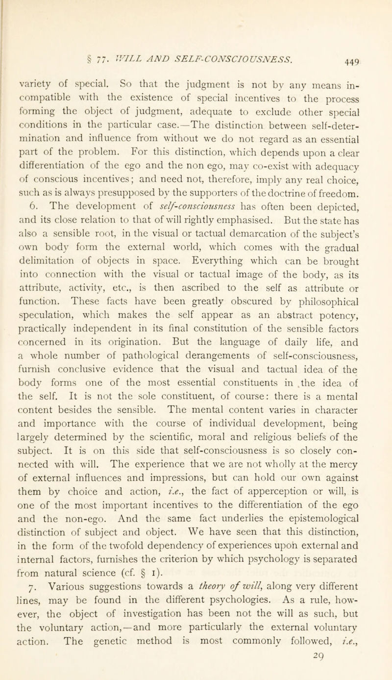 variety of special. So that the judgment is not by any means in¬ compatible with the existence of special incentives to the process forming the object of judgment, adequate to exclude other special conditions in the particular case.—The distinction between self-deter¬ mination and influence from without we do not regard as an essential part of the problem. For this distinction, which depends upon a clear differentiation of the ego and the non ego, may co-exist with adequacy of conscious incentives; and need not, therefore, imply any real choice, such as is always presupposed by the supporters of the doctrine of freedom. 6. The development of self-consciousness has often been depicted, and its close relation to that of will rightly emphasised. But the state has also a sensible root, in the visual or tactual demarcation of the subject’s own body form the external world, which comes with the gradual delimitation of objects in space. Everything which can be brought into connection with the visual or tactual image of the body, as its attribute, activity, etc., is then ascribed to the self as attribute or function. These facts have been greatly obscured by philosophical speculation, which makes the self appear as an abstract potency, practically independent in its final constitution of the sensible factors concerned in its origination. But the language of daily life, and a whole number of pathological derangements of self-consciousness, furnish conclusive evidence that the visual and tactual idea of the body forms one of the most essential constituents in the idea of the self. It is not the sole constituent, of course: there is a mental content besides the sensible. The mental content varies in character and importance with the course of individual development, being largely determined by the scientific, moral and religious beliefs of the subject. It is on this side that self-consciousness is so closely con¬ nected with will. The experience that we are not wholly at the mercy of external influences and impressions, but can hold our own against them by choice and action, i.e., the fact of apperception or will, is one of the most important incentives to the differentiation of the ego and the non-ego. And the same fact underlies the epistemological distinction of subject and object. We have seen that this distinction, in the form of the twofold dependency of experiences upon external and internal factors, furnishes the criterion by which psychology is separated from natural science (cf. § i). 7. Various suggestions towards a theory of will, along very different lines, may be found in the different psychologies. As a rule, how¬ ever, the object of investigation has been not the will as such, but the voluntary action, —and more particularly the external voluntary action. The genetic method is most commonly followed, i.e., 29