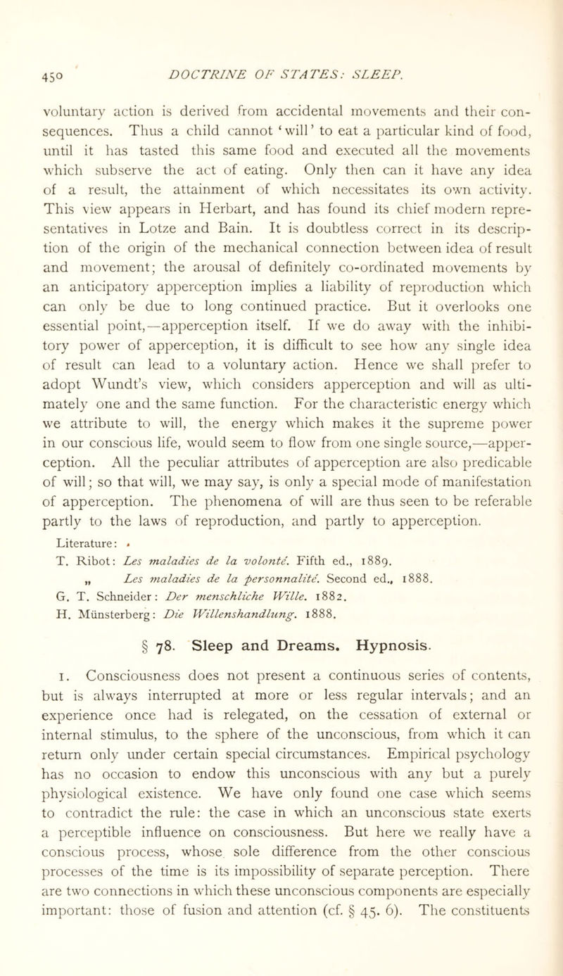 voluntary action is derived from accidental movements and their con¬ sequences. Thus a child cannot ‘will’ to eat a particular kind of food, until it has tasted this same food and executed all the movements which subserve the act of eating. Only then can it have any idea of a result, the attainment of which necessitates its own activity. This view appears in Herbart, and has found its chief modern repre¬ sentatives in Lotze and Bain. It is doubtless correct in its descrip¬ tion of the origin of the mechanical connection between idea of result and movement; the arousal of definitely co-ordinated movements by an anticipatory apperception implies a liability of reproduction which can only be due to long continued practice. But it overlooks one essential point,—apperception itself. If we do away with the inhibi¬ tory power of apperception, it is difficult to see how any single idea of result can lead to a voluntary action. Hence we shall prefer to adopt Wundt’s view, which considers apperception and will as ulti¬ mately one and the same function. For the characteristic energy which we attribute to will, the energy which makes it the supreme power in our conscious life, would seem to flow from one single source,—apper¬ ception. All the peculiar attributes of apperception are also predicable of will; so that will, we may say, is only a special mode of manifestation of apperception. The phenomena of will are thus seen to be referable partly to the laws of reproduction, and partly to apperception. Literature: < T. Ribot: Les maladies de la volonte. Fifth ed., 1889. „ Les maladies de la personnalite. Second ed., 1888. G. T. Schneider: Der menschliche Wille. 1882. H. Münsterberg: Die Willenshandlung. 1888. § 78. Sleep and Dreams. Hypnosis. I. Consciousness does not present a continuous series of contents, but is always interrupted at more or less regular intervals; and an experience once had is relegated, on the cessation of external or internal stimulus, to the sphere of the unconscious, from which it can return only under certain special circumstances. Empirical psychology has no occasion to endow this unconscious with any but a purely physiological existence. We have only found one case which seems to contradict the rule: the case in which an unconscious state exerts a perceptible influence on consciousness. But here we really have a conscious process, whose sole difference from the other conscious processes of the time is its impossibility of separate perception. There are two connections in which these unconscious components are especially important: those of fusion and attention (cf. § 45. 6). The constituents