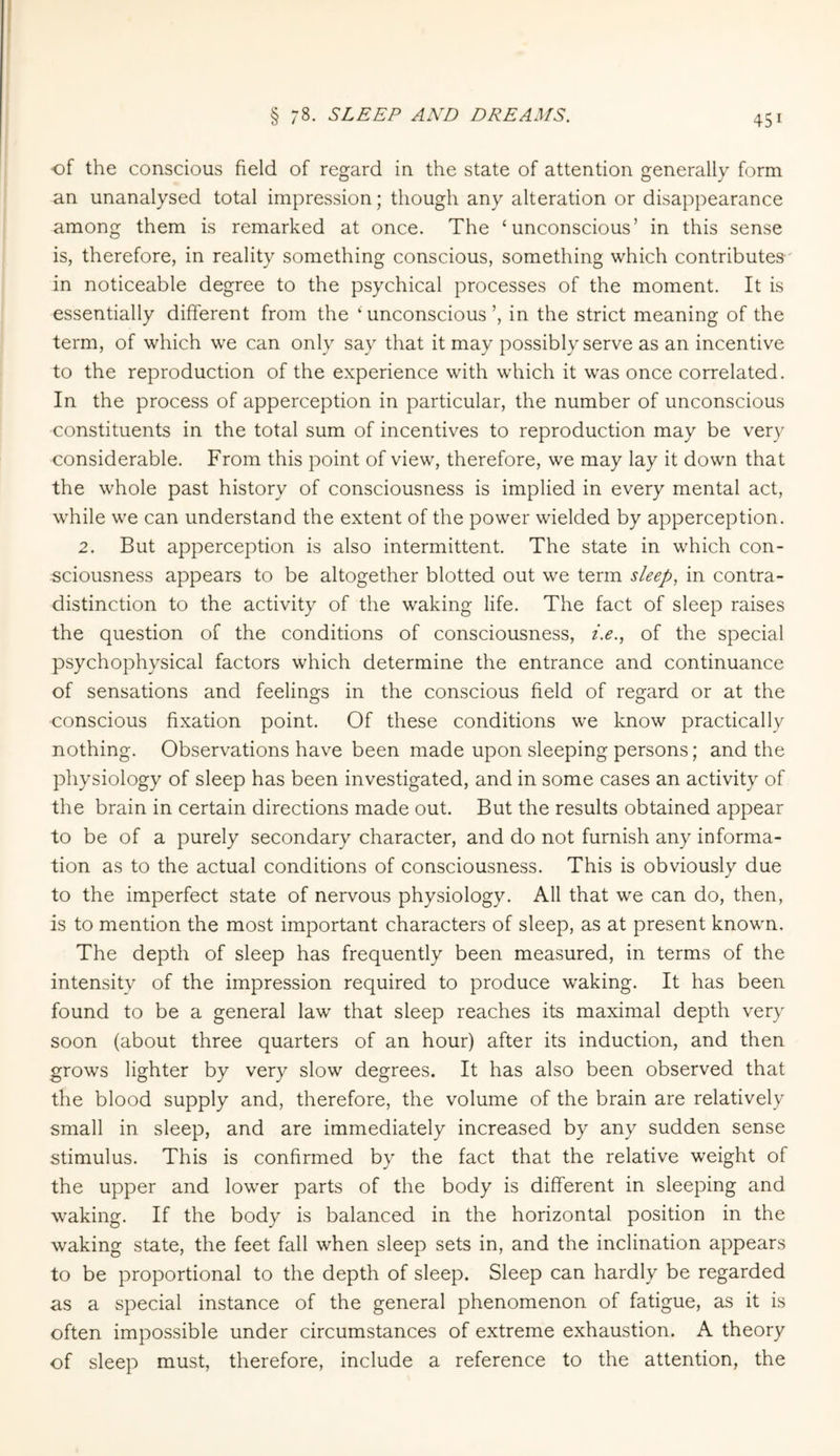 § 78. SLEEP AND DREAMS. of the conscious field of regard in the state of attention generally form an unanalysed total impression; though any alteration or disappearance among them is remarked at once. The ‘unconscious’ in this sense is, therefore, in reality something conscious, something which contributes in noticeable degree to the psychical processes of the moment. It is essentially different from the ‘unconscious’, in the strict meaning of the term, of which we can only say that it may possibly serve as an incentive to the reproduction of the experience with which it was once correlated. In the process of apperception in particular, the number of unconscious constituents in the total sum of incentives to reproduction may be very considerable. From this point of view, therefore, we may lay it down that the whole past history of consciousness is implied in every mental act, while we can understand the extent of the power wielded by apperception. 2. But apperception is also intermittent. The state in which con¬ sciousness appears to be altogether blotted out we term sleep, in contra¬ distinction to the activity of the waking life. The fact of sleep raises the question of the conditions of consciousness, i.e., of the special psychophysical factors which determine the entrance and continuance of sensations and feelings in the conscious field of regard or at the conscious fixation point. Of these conditions we know practically nothing. Observations have been made upon sleeping persons; and the physiology of sleep has been investigated, and in some cases an activity of the brain in certain directions made out. But the results obtained appear to be of a purely secondary character, and do not furnish any informa¬ tion as to the actual conditions of consciousness. This is obviously due to the imperfect state of nervous physiology. All that we can do, then, is to mention the most important characters of sleep, as at present known. The depth of sleep has frequently been measured, in terms of the intensity of the impression required to produce waking. It has been found to be a general law that sleep reaches its maximal depth very soon (about three quarters of an hour) after its induction, and then grows lighter by very slow degrees. It has also been observed that the blood supply and, therefore, the volume of the brain are relatively small in sleep, and are immediately increased by any sudden sense stimulus. This is confirmed by the fact that the relative weight of the upper and lower parts of the body is different in sleeping and waking. If the body is balanced in the horizontal position in the waking state, the feet fall when sleep sets in, and the inclination appears to be proportional to the depth of sleep. Sleep can hardly be regarded as a special instance of the general phenomenon of fatigue, as it is often impossible under circumstances of extreme exhaustion. A theory of sleep must, therefore, include a reference to the attention, the