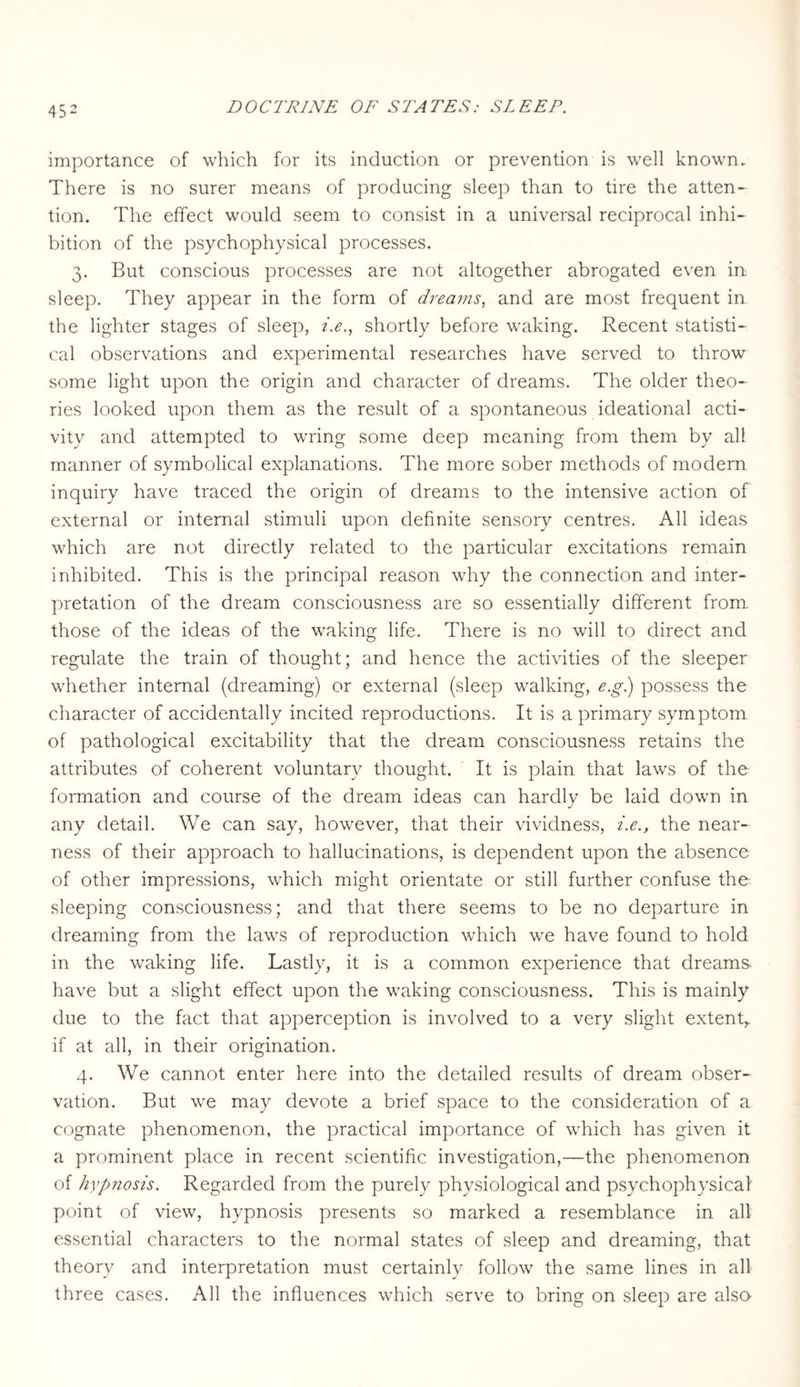 45 2 importance of which for its induction or prevention is well known. There is no surer means of producing sleep than to tire the atten¬ tion. The effect would seem to consist in a universal reciprocal inhi¬ bition of the psychophysical processes. 3. But conscious processes are not altogether abrogated even in sleep. They appear in the form of dreams, and are most frequent in the lighter stages of sleep, i.e., shortly before waking. Recent statisti¬ cal observations and experimental researches have served to throw some light upon the origin and character of dreams. The older theo¬ ries looked upon them as the result of a spontaneous ideational acti¬ vity and attempted to wring some deep meaning from them by all manner of symbolical explanations. The more sober methods of modern inquiry have traced the origin of dreams to the intensive action of external or internal stimuli upon definite sensory centres. All ideas which are not directly related to the particular excitations remain inhibited. This is the principal reason why the connection and inter¬ pretation of the dream consciousness are so essentially different from those of the ideas of the waking life. There is no will to direct and regulate the train of thought; and hence the activities of the sleeper whether internal (dreaming) or external (sleep walking, e.g.) possess the character of accidentally incited reproductions. It is a primary symptom of pathological excitability that the dream consciousness retains the attributes of coherent voluntary thought. It is plain that laws of the formation and course of the dream ideas can hardly be laid down in any detail. We can say, however, that their vividness, i.e., the near¬ ness of their approach to hallucinations, is dependent upon the absence of other impressions, which might orientate or still further confuse the sleeping consciousness; and that there seems to be no departure in dreaming from the laws of reproduction which we have found to hold in the waking life. Lastly, it is a common experience that dreams- have but a slight effect upon the waking consciousness. This is mainly due to the fact that apperception is involved to a very slight extent,, if at all, in their origination. 4. We cannot enter here into the detailed results of dream obser¬ vation. But we may devote a brief space to the consideration of a cognate phenomenon, the practical importance of which has given it a prominent place in recent scientific investigation,—the phenomenon of hypnosis. Regarded from the purely physiological and psychophysical point of view, hypnosis presents so marked a resemblance in all essential characters to the normal states of sleep and dreaming, that theory and interpretation must certainly follow the same lines in all three cases. All the influences which serve to bring on sleep are also-