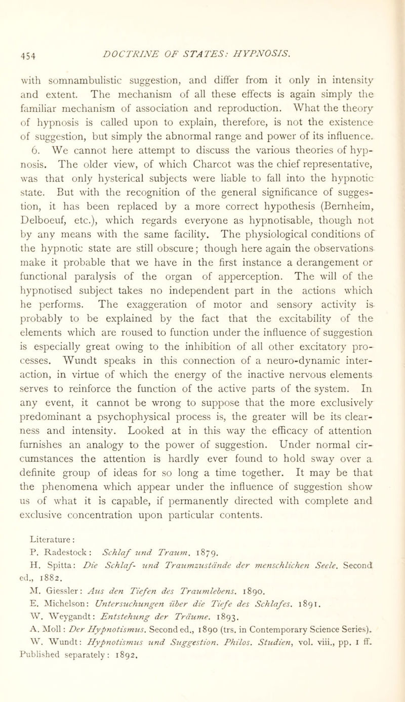 with somnambulistic suggestion, and differ from it only in intensity and extent. The mechanism of all these effects is again simply the familiar mechanism of association and reproduction. What the theory of hypnosis is called upon to explain, therefore, is not the existence of suggestion, but simply the abnormal range and power of its influence. 6. We cannot here attempt to discuss the various theories of hyp¬ nosis. The older view, of which Charcot was the chief representative, was that only hysterical subjects were liable to fall into the hypnotic state. But with the recognition of the general significance of sugges¬ tion, it has been replaced by a more correct hypothesis (Bernheim, Delboeuf, etc.), which regards everyone as hypnotisable, though not by any means with the same facility. The physiological conditions of the hypnotic state are still obscure; though here again the observations make it probable that we have in the first instance a derangement or functional paralysis of the organ of apperception. The will of the hypnotised subject takes no independent part in the actions which he performs. The exaggeration of motor and sensory activity is probably to be explained by the fact that the excitability of the elements which are roused to function under the influence of suggestion is especially great owing to the inhibition of all other excitatory pro¬ cesses. Wundt speaks in this connection of a neuro-dynamic inter¬ action, in virtue of which the energy of the inactive nervous elements serves to reinforce the function of the active parts of the system. In any event, it cannot be wrong to suppose that the more exclusively predominant a psychophysical process is, the greater will be its clear¬ ness and intensity. Looked at in this way the efficacy of attention furnishes an analogy to the pow7er of suggestion. Under normal cir¬ cumstances the attention is hardly ever found to hold sway over a definite group of ideas for so long a time together. It may be that the phenomena which appear under the influence of suggestion show us of what it is capable, if permanently directed with complete and exclusive concentration upon particular contents. Literature: P. Radestock: Schlaf und Traum. 1879. H. Spitta: Die Schlaf- u?id Traumzustände der menschlichen Seele. Second ed., 1882. M. Giessler: Aus den Tiefen des Traumlebens. 1890. E. Michelson: Untersuchtengen über die Tiefe des Schlafes. 1891. W. Weygandt: Entstehung der Träume. 1893. A. Moll: Der Hypnotismus. Seconded., 1890 (trs. in Contemporary Science Series). W. Wundt: Hypnotis?nus und Suggestion. Philos. Studie«, vol. viii., pp. I ff. Published separately: 1892.