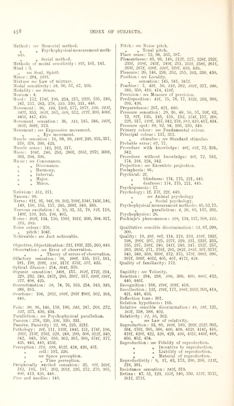 Method : see Memorial method. „ „ Psychophysical measurement meth¬ ods. „ „ Serial method. Methods of modal sensitivity : 97f, 101, 141. Mind : 3. „ see Soul, Spirit. Minor : 284, 297f. Mixture see Law of mixture. Modal sensitivity: 34, 56, 57, 67, 105. Modality : see Sense. Monism : 4. Mood: 172, 174f, 196, 214, 217, 232f, 235, 240, 247, 257, 263, 278, 323, 330, 331, 448. Movement: 36, 144, 150f, 177, 187f, 336. 3414, 3474, 353, 3624, 367, 368, 372, 377f, 393, 406f. 445f, 447, 450. Movement sensation: 36, 141, 145, 346, 347f, 363i\ 368f, 373. Movement: see Expressive movement. „ „ Eye movement. Muscle sensation: 16, 88, 99, 1404, 248, 355,357, 370, 376, 390, 423. Muscle sense: 141, 162, 317. Music: 104f, 240, 253, 280f, 285f, 297f, 300f, 383, 394, 396. Music: see Consonance. „ „ Dissonance. „ „ Harmony. „ „ Interval. „ „ Major. „ „ Minor. Nativism: 351, 371. Nausea: 99. Nerve: 81f, 91, 94f, 99, 102, 108f, 134f, 143f, 146, 149, 150, 155, 157, 245, 268f, 349, 385. Nervous excitation : 6, 10, 31, 51, 79, 81i, 118, 149f, 159, 165, 196, 407. Noise: 102i, 134, 150, 156f, 161f, 300, 304.317, 375, 383. Noise colour: 376. „ pitch: 104f. Noticeable: see Just noticeable. Objective, Objectification: 21f, 183f, 225, 260, 449. Observation: see Error of observation. „ „ Theory of errors of observation. Olfactory sensation : 96, lOOi, 155, 157, 161, 181, 198, 208f, 316, 317f. 373f, 377, 435. Optical illusion : 254, 364f, 370. Organic sensation: 140i, 157, 1624, 172f, 214, 229, 232, 240, 247f, 260, 266f, 317, 3204, 326i, 377, 408, 425. Overestimation: 5.9, 74, 76, 163, 254, 343, 349, 388, 391. Overtone: 104, 281f, 289f, 293f 296f, 302, 304, 440. Pain: 90, 96, 146, 158, 186, 242, 247, 269, 272, 317, 377, 430, 434. Parallelism : see Psychophysical parallelism. Passion : 278, 320, 326, 330, 331. Passive, Passivity: 22, 88, 225, 321f. Pathology: 16i, 111, 133f, 144f, 151, 174f, 196, 201 f, 213f, 216f, 229, 248, 299, 306, 312f, 340, 342, 343, 350, 356, 362, 367, 369, 374f, 377, 435, 443, 449, 453f. Perception: 372, 399, 412f, 424, 426, 431. „ cell : 197, 220. „ see Space perception. „ „ Time perception. Peripherally excited sensation: 35, 87f, 169f, 182, 185, 197, 202, 205f, 226, 272, 279, 385, 400, 413, 426, 448. Pins and needles: 148. Pitch : see Noise pitch. „ „ Tonal pitch. Place sense: 72, 96, 337, 387. Pleasantness: 85, 98, 146, 212f, 227, 228f, 232fr 235f, 2384, 243f, 249f, 251, 255f, 258f, 26If, 263f, 267f, 3204, 3264, 329f, 433, 439. Pleasure: 20, 146, 226, 252, 255, 263, 330, 430. Position : see Locality. „ sensation: 145, 341, 347f. Practise : 7, 424, 50, 212, 282, 3024, 317, 340, 346, 350, 410, 414, 418f. Precision : see Measure of precision. Predisposition: 414, 75, 76, 77, 162f, 263, 390, 395, 436. Preparedness: 207, 421, 440. Pressure sensation: 29, 36, 48, 56, 57, 59f, 62, 72, 874, 135, 145, 151, 152, 1544, 157, ICO, 228, 317, 3184, 337,342,378,389,410,417,434. Pressure spot: 89, 92, 94, 160, 339, 349. Primary colour: see Fundamental colour. Principal colour : 137, 311. „ stimulus: see Standard stimulus. Probable error: 67, 77. Procedure with knowledge: 404, 624, 72, 324, 342. Procedure without knowledge: 404, 72, 162, 174, 184, 324, 342. Projection: see Excentric projection. Pselaphesia: 96.' Psychical: 2f. v blindness: 174, 175, 221,445. „ deafness: 174, 175, 221, 445. Psychogenesis : 17. Psychology: If, 17f, 22f, 449. „ see Animal psychology „ „ Social psychology. Psychophysical measurement methods: 45, 52,73. „ parallelism: 4, 26, 83, 137, 291. Psychophysics: 26. Purkinje’s phenomenon : 128, 134, 137, 308, 312. Qualitative sensible discrimination: 31, 87,299, 300. Quality: 19, 294, 864, 114, 119, 153, 1584, 182f, 198, 200f, 207, 225, 227f, 229, 231, 232f, 233, 235, 237, 238f, 240, 241 f, 243, 247, 252f, 257, 263, 265f, 271, 276f, 281, 282f, 2854, 307, 317f, 345, 348, 358, 369f, 372, 375, 379f, 386f, 396, 397f, 399f, 401 f, 405, 407, 417f, 424. Quality of familiarity: 172. Rapidity: see Velocity. Reaction: 284, 298, 380, 386, 400, 4064, 432, 440, 446f. Recognition: 168, 1704, 208f, 418. Recollection: 12f, 1704, 177, 1864, 205f, 303, 414, 421, 448, 453. Reflection tone: 301. Relation hypothesis: 166. Relative sensible discrimination : 48, 594, 121. 1634, 358, 388, 402. Relativity : 31, 35, 362. „ see Law of relativity. Reproduction: 33, 80, 1694, 189, 203f, 252f, 302r 364, 376f, 385, 386, 400, 409, 412f, 414f, 416r 418f, 420f, 422, 426, 429, 430, 431f, 446f, 448r 450, 452, 454. Reproduction: see Fidelity of reproduction. „ „ Incentive to reproduction. „ „ Liability of reproduction. „ „ Material of reproduction. Reproductivity : 9, 37, 43, 173, 200, 208, 21l4y 218, 391. Resistance sensation: 1454, 319. Retina: 47, 51, 123, 1354, 140, 350, 3514, 357f, 36If, 37If.