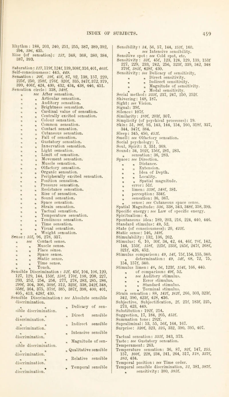 Rhythm : 188, 203, 240, 251, 255, 387, 389,392, 394, 396, 435. Kise (of sensation): 157, 348, 368, 380, 384, 387, 393. Saturation : 117,119f, 124f, 139,308f, 316,401, 403L Self-consciousness: 445, 449. Sensation : 20f, 29i, 45i, 87, 92, 138, 157, 220, 225f, 250, 258f, 276f, 320f, 335, 347f, 372, 379, 399, 406f, 424, 430, 432, 434, 438, 446, 451. Sensation circle: 338, 348f. see After sensation. „ Articular sensation. Auditory sensation. Brightness seusation. Cardinal value of sensation. Centrally excited sensation. Colour sensation. Common sensation. Contact sensation. Cutaneous sensation. Fall of sensation. Gustatory sensation. Innervation sensation. Light sensation. Limit of sensation. Movement sensation. Muscle sensation. Olfactory sensation. Organic sensation. Peripherally excited sensation. Position sensation. Pressure sensation. Resistance sensation. Rise of sensation. Sound sensation. Space sensation. Strain sensation. Tactual sensation. Temperature sensation. „ Tendinous sensation. „ Time sensation. „ Visual sensation. „ Weight sensation. 35f, 96, 278, 337. see Contact sense. Muscle sense. Place sense. Space sense. Static sense. Time sense. Touch. Sensible Discrimination : 31 f, 45f, 104, 106,120, 127, 129, 144, 153f, 158f, 170f, 198, 208, 227, 233, 252, 254, 256, 277, 278, 283, 285, 286, 299f, 304, 306, 309f, 312, 323f, 338, 342f, 348, 358f, 364, 375, 379f, 385, 387f, 398, 400, 401, 405, 413, 428f, 430. Sensible Discrimination discrimination. V 7) 77 77 r) r> 77 77 7) V 77 V 77 r> 77 77 77 77 77 77 77 77 77 n Sense 77 7) 77 77 77 77 77 77 77 77 77 77 77 77 77 77 * r sible discrimination. discrimination. # 77 77 discrimination. . ” discrimination. 77 77 sible discrimination. V V discrimination. b 77 # 77 discrimination. 77 » discrimination. see Absolute sensible „ Delicacy of sen- „ Direct sensible „ Indirect sensible „ Intensive sensible „ Magnitude of sen- „ Qualitative sensible „ Relative sensible „ Temporal sensible Sensibility: 34, 56, 57, 144, 153f, 160. „ see Intensive sensibility. Sensitive spot: see Cold spot, etc. Sensitivity : 33f, 45f, 123, 124, 129, 139, 153f 227, 229, 233, 242, 256, 323f, 339, 342, 348 379f, 385f, 428f, 430. Sensitivity: see Delicacy of sensitivity, „ „ Direct sensitivity. „ „ Indirect sensitivity. „ „ Magnitude of sensitivity. n „ Modal sensitivity. Serial method: 233f, 237, 247, 250, 252f. Shivering: 148, 187. Sight: see Vision. Signal: 39f. Silence: I07f. Similarity: 189f, 203f, 307. Simplicity (of psychical processes): 19. Skin: 51, 90f, 93, 143, 144, 154, 160, 318f, 337, 344, 347f, 384. Sleep: 345, 450, 45If. Smell: see Olfactory sensation. Social psychology: 7. Soul, Spirit: 3, 351, 369. Sound: 34, 102f, 156f, 281, 283. „ sensation: 36, 283. Space: see Direction. „ „ Distance. „ „ Extension. „ „ Idea of Depth. „ „ Locality. „ „ Spatial magnitude. „ error: 51f. „ limen: 339f, 348f, 381. „ perception: 334f. „ sensation: 36, 367. „ sense: see Cutaneous space sense. Spatial Magnitude: 336, 338, 343, 348f, 358,399. Specific energy: see Law of specific energy. Spiritualism: 4. Spontaneous idea: 189, 203, 216, 224, 440, 446. Standard stimulus: 49, 52. State (of consciousness): 20, 423i. Static sense: 146, 149i. Stimulability: 132, 136, 262. Stimulus: 6, 10, 30f, 34, 42, 44, 46f, 78i, 142, 144, 153f, 158i, 225f, 233f, 245f, 247f, 268f, 321f, 426, 452. Stimulus comparison: 49, 54f, 75f, 154,155, 340. „ determination: 49, 54f, 68, 72, 75, 154 157f 340. Stimulus limen: 48, 56, 123f, 154f, 166, 440. n of comparison: 49f, 52. „ see Auditory stimulus. „ „ Error stimulus. „ „ Standard stimulus. „ „ Terminal stimulus. Strain sensation : 88, 142f, 162i, 266, 303, 323f, 342, 390, 423f, 428, 436. Subjective, Subjectification, 2f, 21f, 183f, 225, 273, 423, 449. Substitution: 192f, 214. Suggestion, 17, 184, 205, 453i. Summation tone: 292f. Supraliminal: 53, 55, 56f, 164, 167. Surprise: 320i, 323, 325, 332, 390, 395, 407. Tactual sensation: 335f, 343, 373. Taste : see Gustatory sensation. Temperament: 263. Temperature sensation: 36, 87, 92f, 147, 155. 157, 160i, 228, 234, 241, 264, 317, 318, 337t\ 383, 434. Temporal position: see Time order. Temporal sensible discrimination, 31, 381, 387f. „ sensitivity: 380, 385i.