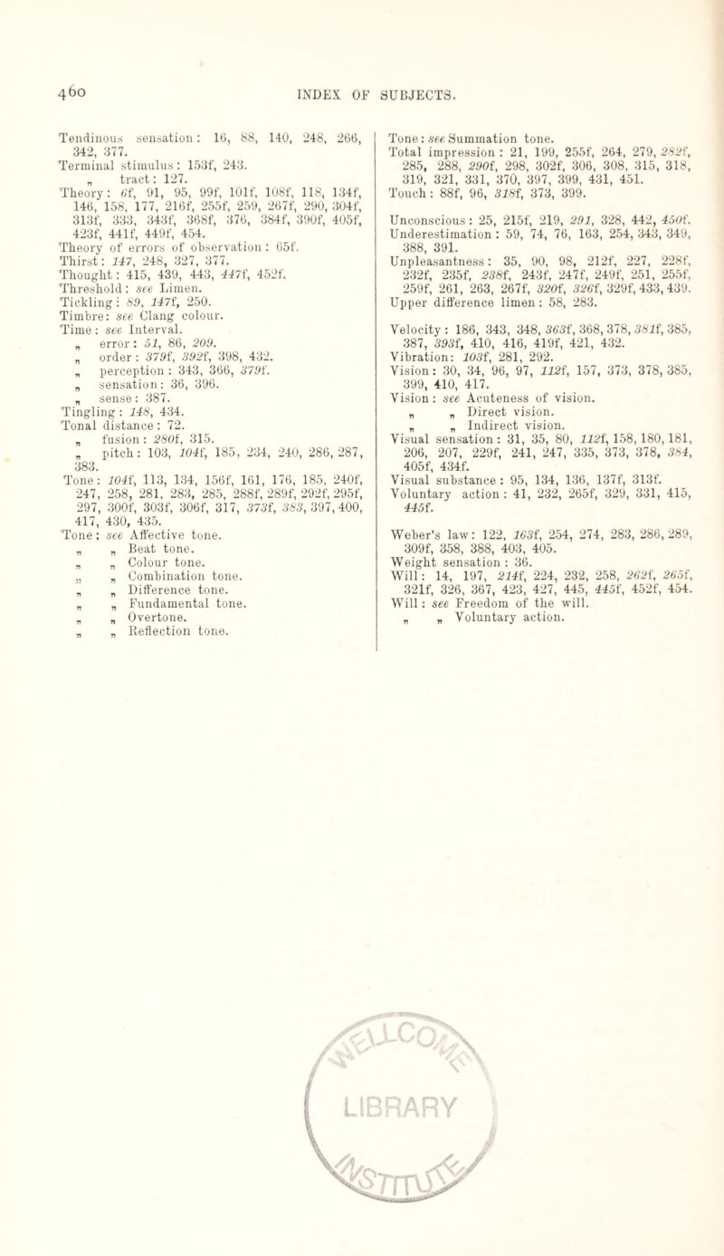 Tendinous sensation: 16, 88, 140, 248, 266, 342, 377. Terminal stimulus: 153f, 243. „ tract: 127. Theory: 61, 91, 95, 99f, lOlf, 108f, 118, 134f, 146, 158, 177, 216f, 255f, 259, 267f, 290, 304f, 313f, 333, 343f, 368f, 376, 384f, 390f, 405f, 423f, 441 f, 449f, 454. Theory of errors of observation : 65f. Thirst: 747, 248, 327, 377. Thought: 415, 439, 443, 447f, 452f. Threshold: see Limen. Tickling! 89, 1471, 250. Timbre: see Clang colour. Time: see Interval. „ error: 51, 86, 209. „ order : 3791, 3921, 398, 432. „ perception : 343, 366, 3791. „ sensation: 36, 396. „ sense: 387. Tingling : 118, 434. Tonal distance: 72. „ fusion : 280f, 315. „ pitch: 103, 1041, 185, 234, 240, 286,287, 383. Tone: 1041, 113, 134, 156f, 161, 176, 185, 240f, 247, 258, 281, 283, 285, 288f, 289f, 292f, 295f, 297, 300f, 303f, 306f, 317, 3731, 383,397,400, 417, 430, 435. Tone: see Affective tone. „ „ Beat tone. „ „ Colour tone. „ „ Combination tone. „ „ Difference tone. „ „ Fundamental tone. „ „ Overtone. „ v Reflection tone. Tone: see Summation tone. Total impression : 21, 199, 255f, 264, 279, 2821, 285, 288, 2901, 298, 302f, 306, 308, 315, 318, 319, 321, 331, 370, 397, 399, 431, 451. Touch : 88f, 96, 3181, 373, 399. Unconscious: 25, 215f, 219, 291, 328, 442, 4501. Underestimation : 59, 74, 76, 163, 254, 343, 349, 388, 391. Unpleasantness: 35, 90, 98, 212f, 227, 228f, 232f, 235f, 2381, 243f, 247f, 249f, 251, 255f, 259f, 261, 263, 267f, 3201, 3261, 329f, 433,439. Upper difference iimen: 58, 283. Velocity : 186, 343, 348, 3631, 368, 378, 3811, 385, 387, 3931, 410, 416, 419f, 421, 432. Vibration: 1031, 281, 292. Vision: 30, 34, 96, 97, 1121, 157, 373, 378,385, 399, 410, 417. Vision: see Acuteness of vision. „ „ Direct vision. „ „ Indirect vision. Visual sensation : 31, 35, 80, 1121, 158, 180,181, 206, 207, 229f, 241, 247, 335, 373, 378, 384, 405f 434f. Visual substance : 95, 134, 136, 137f, 313f. Voluntary action : 41, 232, 265f, 329, 331, 415, 4451. Weber’s law: 122, 1631, 254, 274, 283, 286,289, 309f, 358, 388, 403, 405. Weight sensation : 36. Will: 14, 197, 2141, 224, 232, 258, 2621, 2651, 321f, 326, 367, 423, 427, 445, 4451, 452f, 454. Will: see Freedom of the will. „ „ Voluntary action.