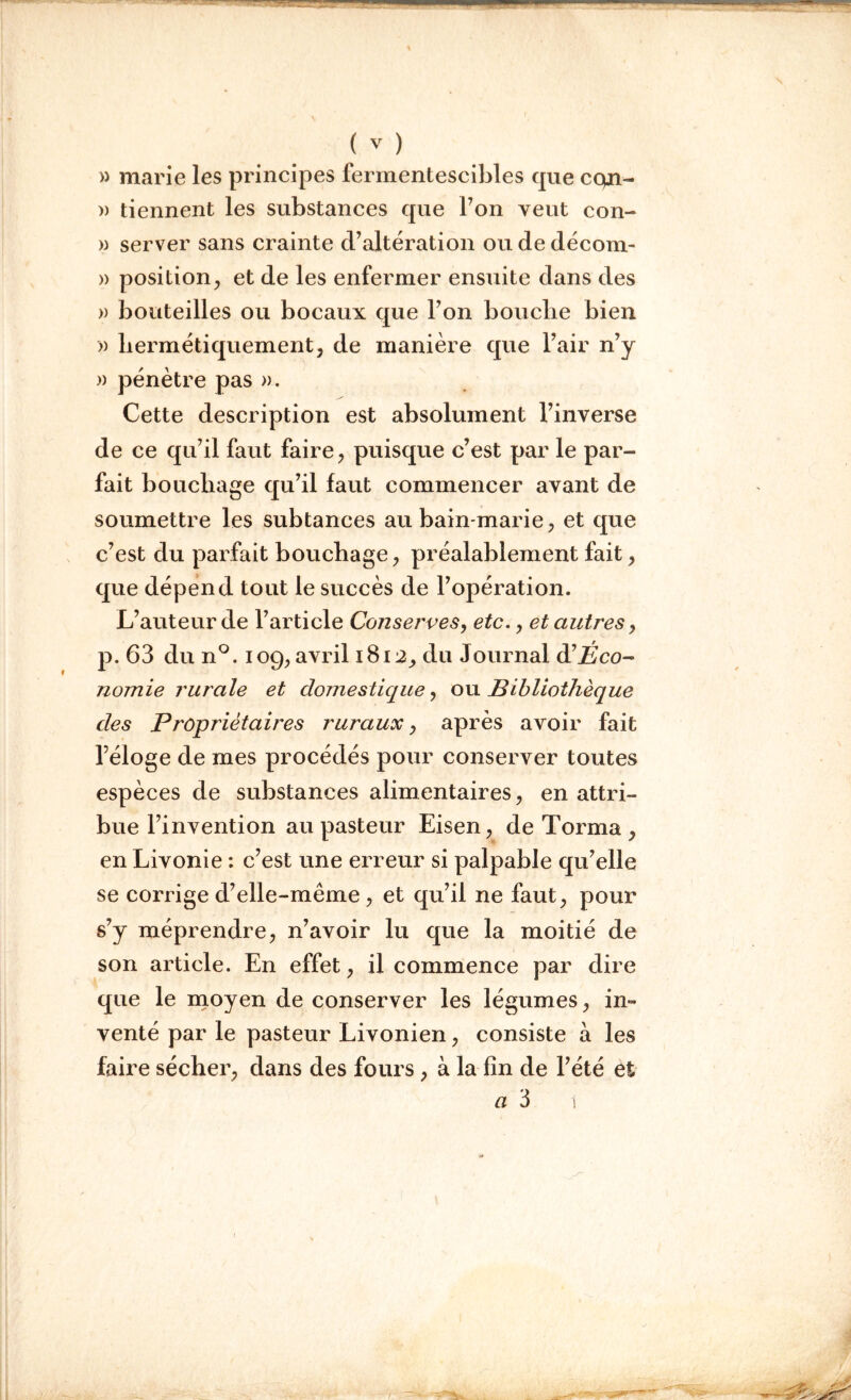 » marie les principes fermentescibles que cqn- » tiennent les substances que Ton veut con- » server sans crainte d’altération ou de décom- » position, et de les enfermer ensuite dans des » bouteilles ou bocaux que l’on bouche bien » hermétiquement, de manière que l’air n’y » pénètre pas ». Cette description est absolument l’inverse de ce qu’il faut faire, puisque c’est par le par- fait bouchage qu’il faut commencer avant de soumettre les subtances au bain-marie, et que c’est du parfait bouchage, préalablement fait, que dépend tout le succès de l’opération. L’auteur de l’article Conserves, etc., et autres, p. 63 du n°. 109, avril 1812, du Journal à'Éco- nomie rurale et domestique, ou Bibliothèque des Propriétaires ruraux, après avoir fait l’éloge de mes procédés pour conserver toutes espèces de substances alimentaires, en attri- bue l’invention au pasteur Eisen, de Torma , en Livonie : c’est une erreur si palpable qu’elle se corrige d’elle-même , et qu’il ne faut, pour s’y méprendre, n’avoir lu que la moitié de son article. En effet, il commence par dire que le moyen de conserver les légumes, in- venté par le pasteur Livonien, consiste a les faire sécher, dans des fours, à la fin de l’été et a 3 1