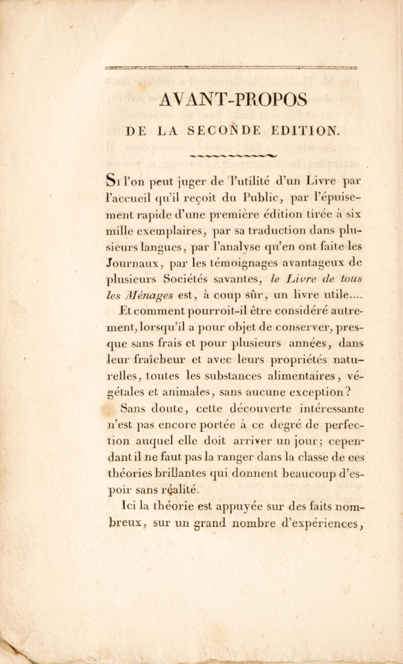 AVANT-PROPOS DE LA SECONDE EDITION. Si l’on peut juger de l’utilité d’un Livre par l’accueil qu’il reçoit du Public, par l’épuise- ment rapide d’une première édition tirée à six mille exemplaires, par sa traduction dans plu- sieurs langues, par l’analyse qu’en ont faite les Journaux, par les témoignages avantageux de plusieurs Sociétés savantes, le Livre de tous les Ménages est, à coup sûr, un livre utile.... Et comment pourroit-il être considéré autre- ment, lorsqu’il a pour objet de conserver, pres- que sans frais et pour plusieurs années, dans leur fraîcheur et avec leurs propriétés natu- relles, toutes les substances alimentaires, vé- gétales et animales, sans aucune exception? Sans doute, cette découverte intéressante n’est pas encore portée à ce degré de perfec- tion auquel elle doit arriver un jour* cepen- dant il ne faut pas la ranger dans la classe de ces théories brillantes qui donnent beaucoup d’es- poir sans rçalité. Ici la théorie est appuyée sur des faits nom- breux, sur un grand nombre d’expériences,