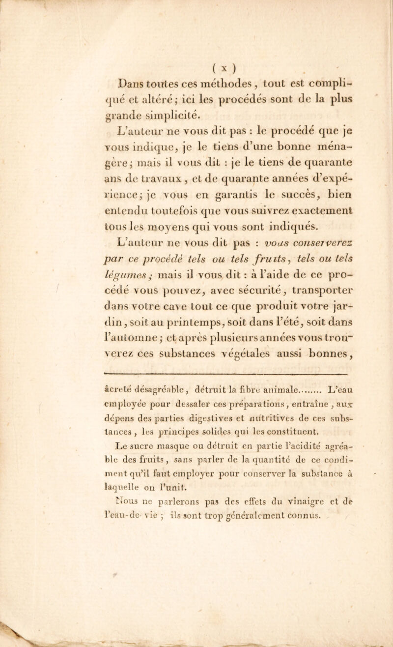 Dans toutes ces méthodes , tout est compli- qué et altéré ; ici les procédés sont de la plus grande simplicité. L’auteur ne vous dit pas : le procédé que je yous indique, je le tiens d’une bonne ména- gère; mais il vous dit : je le tiens de quarante ans de travaux, et de quarante années d’expé- rience; je vous en garantis le succès, bien entendu toutefois que vous suivrez exactement tous les moyens qui vous sont indiqués. L’auteur ne vous dit pas : vous conserverez par ce procédé tels ou tels fruits, tels ou tels légumes ; mais il vous dit : à l’aide de ce pro- cédé vous pouvez, avec sécurité, transporter dans votre cave tout ce que produit votre jar- din, soit au printemps, soit dans l’été, soit dans l’automne ; et après plusieurs années vous trou* verez ces substances végétales aussi bonnes, âcreté désagréable, détruit la fibre animale L’eau employée pour dessaler ces préparations, entraîne , aux dépens des parties digestives et nutritives de ces subs- tances , les principes solides qui les constituent. Le sucre masque ou détruit en partie l’acidité agréa- ble des fruits , sans parler de la quantité de ce condi- ment qu’il faut employer pour conserver la substance à laquelle on l’unit. Nous ne parlerons pas des effets du vinaigre et de l’eau-de- vie ; ils sont trop généralement connus.