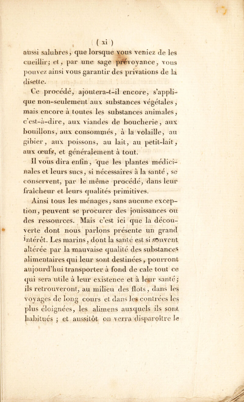 aussi salubres, que lorsque vous veniez de les cueillir ,* et , par une sage prévoyance, vous pouvez ainsi vous garantir des privations de la disette. Ce procédé, ajoutera-t-il encore, s’appli- que non-seulement aux substances végétales , mais encore à toutes les substances animales, c'est-à- dire, aux viandes de boucherie, aux bouillons, aux consommés, à la volaille, au gibier, aux poissons, au lait, au petit-lait, aux œufs, et généralement à tout. Il vous dira enfin, que les plantes médici- nales et leurs sucs, si nécessaires à la santé , se conservent, par le même procédé, dans leur fraîcheur et leurs qualités primitives. Ainsi tous les ménages, sans aucune excep- tion, peuvent se procurer des jouissances ou des ressources. Mais c’est ici que la décou- verte dont nous parlons présente un grand • intérêt. Les marins, dont la santé est si souvent altérée par la mauvaise qualité des substances alimentaires qui leur sont destinées, pourront aujourd’hui transporter à fond de cale tout ce qui sera utile à leur existence et à leur santé ; ils retrouveront, au milieu des flots, dans les voyages de long cours et dans les contrées les plus éloignées, les alimens auxquels ils sont habitués , et aussitôt on verra disparoître le