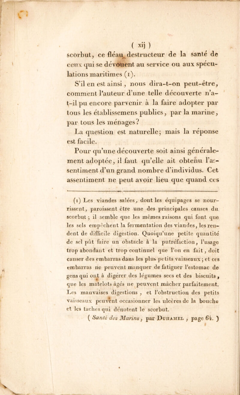 ( xij ) scorbut, ce fléau destructeur de la santé de ceux qui se dévouent au service ou aux spécu- lations maritimes (i). S’il en est ainsi, nous dira-t-on peut-être, comment l’auteur d’une telle découverte n’a- t-il pu encore parvenir à la faire adopter par tous les établissemens publics, par la marine, par tous les ménages? La question est naturelle; mais la réponse est facile. Pour qu’une découverte soit ainsi générale- ment adoptée, il faut qu’elle ait obtenu l’af- sentiment d’un grand nombre d’individus. Cet assentiment ne peut avoir lieu que quand ces (i) Les viandes salées, dont les équipages se nour- rissent, paroissent être une des principales causes du scorbut ; il semble que les memes raisons qui font que les sels empêchent la fermentation des viandes, les ren- dent de difficile digestion. Quoiqu’une petite quantité de sel pût faire un obstacle à la putréfaction, l’usage trop abondant et trop continuel que l’on en fait, doit causer des embarras dans les plus petits vaisseaux ; et ces embarras ne peuvent manquer de fatiguer l’estomac de gens qui ont à digerer des légumes secs et des biscuits , que les matelots âgés ne peuvent mâcher parfaitement. Les mauvaises digestions , et l’obstruction des petits vaisseaux peuvent occasionner les ulcères de la bouche et les taches qui dénotent le scorbut. ( Santé des Marins, par Duhamel , page 64. )